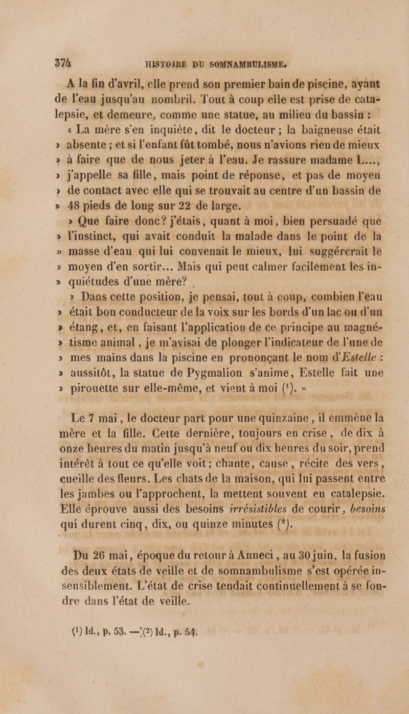 À la fin d'avril, elle prend son premier bain de piscine, ayant de l’eau jusqu’au nombril. Tout à coup elle est prise de cata- lepsie, et demeure, comme une statue, au milieu du bassin : « La mère s’en inquiète, dit le docteur ; la baigneuse était » absente ; et si l'enfant fût tombé, nous n'avions rien de mieux » à faire que de nous jeter à l’eau. Je rassure madame L..., » j'appelle sa fille, mais point de réponse, et pas de moyen >» de contact avec elle qui se trouvait au centre ah à bassin de » 48 pieds de long sur 22 de large. » Que faire donc? j'étais, quant à moi, bien persuadé que » l'instinct, qui avait conduit la malade dans le point de la » masse d’eau qui lui convenait le mieux, lui suggérérait le » moyen d'en sortir. Mais qui peut calmer facilément les in- » quiétudes d’une mère? , » Dans cette position, je pensai, tout à coup, combien l'eau était bon conducteur de la voix sur les bords d’un lac ou d’un étang , et, en faisant l'application de ce principe au magné- tisme animal , je m'avisai de plonger l'indicateur de l'une de mes mains dans la piscine en prononçant le nom d'Estelle : aussitôt, la statue de Pygmalion s’anime, Estelle fait une pirouette sur elle-même, et vient à moi (). » SO % SO 5 -bÿ Le 7 mai, le docteur part pour une quinzaine , il emmène la mère et la fille. Cette dernière, toujours en crise, de dix à onze heures du matin jusqu’à neuf ou dix heures du soir, prend intérêt à tout ce qu'elle voit ; chante, cause , récite des vers, cueille des fleurs. Les chats de la maison, qui lui passent entre les jambes ou l'approchent, la mettent souvent en catalepsie. Elle éprouve aussi des besoins 2rrésistibles de courir , besoins qui durent cinq, dix, ou quinze minutes (). Du 26 mai, époque du retour à Anneci , au 30} juin, la fusion des deux états de veille et de somnambulisme s’est opérée in- sensiblement. L'état de crise tendait continuellement à à se fon- dre dans l'état de veille. (1) 1d., p. 53. —(2) Id, p. 54,