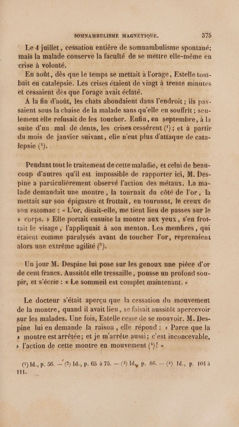 eo Le 4 juillét, céssation entière de somnambulisme spontané; inais la malade conserve la faculté de se metire elle-même en crise à volonté. En août, dès que le temps se mettait à l'orage, Estelle tom- bait en catalepsie. Les crises étaient de vingt à trente minutes et cessaient dès que l'orage avait éclaté. À la fin d'août, les chats abondaïent dans l'endroit ; ils pas- saient sous la chaise de la malade sans qu’elle en souffrit ; seu- lement elle refusait de les toucher. Enfin, en septembre, à la suite d’un mal de dents, les crises cessérent (!); et à partir du mois de janvier suivant, elle n'eut plus d'attaque de cata- lepsie (°). Pendant tout le traitement de cette maladie, et celui de beau- coup d’autres qu'il est impossible de rapporter ici, M. Des- pine à particulièrement observé l’action des métaux. La ma- lade demandait une montre , la tournait du côté de l'or, la mettait sur Son épigastre et frottait, en tournant, le creux de son estomac : « L'or, disait-elle, me tient lieu de passes sur le » corps. » Elle portait ensuite la montre aux yeux, s’en frot- tait le visage, lappliquait à son menton. Les membres, qui étaient comme paralysés avant de toucher l'or, reprenaient alors une extrême agilité (°). Un jour M. Despine lui pose sur les genoux une pièce d’or de cent francs. Aussitôt elle tressaille , pousse un profond sou- pir, et s'écrie : « Le sommeil est complet maintenant. » Le docteur s'était aperçu que la cessation du mouvement de la montre, quand il avait lieu, se faisait aussitôt apercevoir sur les side Une fois, Estelle cesse de se mouvoir. M. Des- pine lui en demande la raison, elle répond: « Parce que la » montre est arrêtée; et je m'arrête aussi; c’est inconcevable, » l’action de cette montre en mouvement (‘)! » Q)1d., p. 56. — (2) I, p. 65 à 75. — (3) 14 p. 86. — () Id, p. 104 à