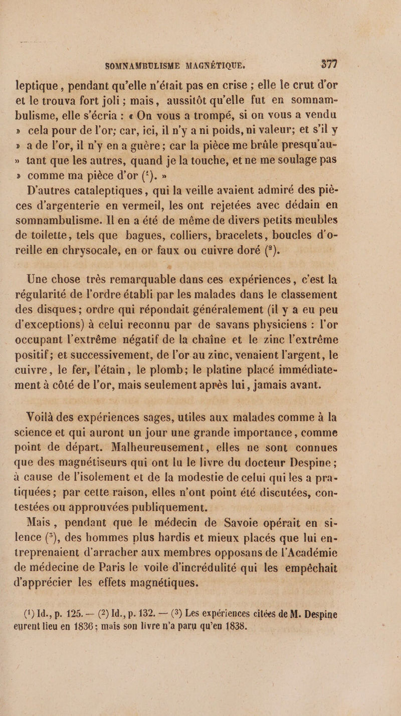 leptique , pendant qu’elle n’était pas en crise ; elle Île crut d'or et le trouva fort joli; mais, aussitôt qu’elle fut en somnam- bulisme, elle s’écria : « On vous a trompé, si on vous a vendu » cela pour de l'or; car, ici, il n’y a ni poids, ni valeur; et s’il y a de l'or, il n’y en a guère; car la pièce me brûle presqu'au- tant que les autres, quand je la touche, et ne me soulage pas » comme ma pièce d'or (‘). » D'autres cataleptiques, qui la veille avaient admiré des piè- ces d’argenterie en vermeil, les ont rejetées avec dédain en somnambulisme. Il en a été de même de divers petits meubles de toilette, tels que bagues, colliers, bracelets, boucles d'o- reille en chrysocale, en or faux ou cuivre doré (?). Ld C2 La # Une chose très remarquable dans ces expériences, c’est la régularité de l’ordre établi par les malades dans le classement des disques ; ordre qui répondait généralement (il y a eu peu d'exceptions) à celui reconnu par de savans physiciens : l’or occupant l'extrême négatif de la chaîne et le zinc l'extrême positif; et successivement, de l’or au zinc, venaient l'argent, le cuivre, le fer, l’étain, le plomb; le platine placé immédiate- ment à côté de l'or, mais seulement après lui, jamais avant. Voilà des expériences sages, utiles aux malades comme à la science et qui auront un jour une grande importance, comme point de départ. Malheureusement, elles ne sont connues que des magnétiseurs qui ont lu le livre du docteur Despine ; à cause de l'isolement et de la modestie de celui qui les a pra- tiquées ; par cette raison, elles n’ont point été discutées, con- testées ou approuvées publiquement. | Mais , pendant que le médecin de Savoie opérait en si- lence (5), des hommes plus hardis et mieux placés que lui en- treprenaient d'arracher aux membres opposans de l’Académie de médecine de Paris le voile d’incrédulité qui les empéchait d'apprécier les effets magnétiques. (1) Id, p. 125. — (2) Id., p. 132. — (3) Les expériences citées de M. Despine eurent lieu en 1836; mais son livre n’a paru qu’en 1836.