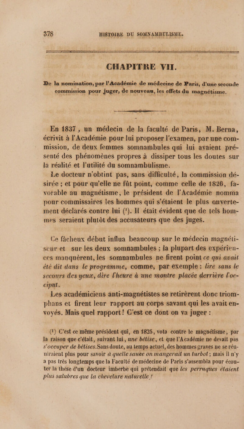 CHAPITRE VII. De la nomination, par l’Académie de médecine de Paris, d'une seconde commission pour juger, de nouveau. les effets du magnétisme. + hé naitt bien En 1837, un médecin de la faculté de Paris, M. Berna, écrivit à l'Académie pour lui proposer l'examen, par une com- mission, de deux femmes somnambules qui lui avaient pré- senté des phénomènes propres à dissiper tous les doutes sur la réalité et l'utilité du somnambulisme, Le docteur n'obtint pas, sans difficulté, la commission dé- sirée ; et pour qu’elle ne fût point, comme celle de 1826, fa- vorable au magnétisme, le président de l’Académie nomma pour commissaires les hommes qui s'étaient le plus anverte- ment déclarés contre lui (!). Il était évident que de tels hom- mes seraient plutôt des accusateurs que des juges. Ce fâcheux début influa beaucoup sur le médecin magnéti- seuret sur les deux somnambules ; la plupart des expérien- ecs manquèrent, les somnambules ne firent point ce qui avait été dit dans le programme, comme, par exemple : lire sans le secours des yeux, dire l'heure à une montre placée derrière l'oc- ciput. | Les académiciens anti-magnétistes se retirèrent donc triom- phans et firent leur rapport au corps savant qui les avait en- voyés, Mais quel rapport! C’est ce dont on va juger : (1) C’est ce même président qui, en 1825, vota contre le magnétisme, par la raison que c'était, suivant lui, une bétise, et que l’Académie ne devait pas s'occuper de bétises.Sans doute, au temps actuel, des hommes graves ne se réu- niraient plus pour savoir à quelle sauce on mangerait un Durbot mais il n’y à pas très longtemps que la Faculté de médecine de Paris s’assembla pour écou- ter la thèse d’un docteur imberbe qui prélendait que les perruques étaient plus salubres que la chevelure naturelle !