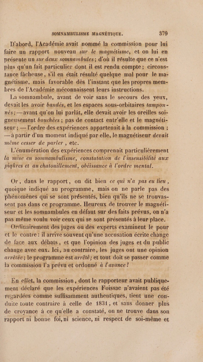 D'abord, l'Académie avait nommé la commission pour lui faire un rapport nouveau sur le magnétisme, et on lui en présente un sur deux somnambules ; d'où il résulte que ce n'est plus qu’un fait particulier dont il est rendu compte; circous- tance fâcheuse, s’il en était résulté quelque mal pour le ma- gnétisme, mais favorable dès l'instant que les propres mem- bres de l'Académie méconnaissent leurs instructions. La somnambule, avant de voir sans le secours des yeux, devait les avoir bandés, et les espaces sous-orbitaires tampon - nés; —avant qu'on lui parlât, elle devait avoir les oreilles soi- gneusement bouchées ; pas de contact entr'elle et le magnéti- seur ; — l'ordre des expériences appartenait à la commission ; — à partir d'un moment indiqué par elle, le magnétiseur devait même cesser de parler , etc. L'énumération des expériences comprenait particulièrement la mise en somnambulisme, constatation de l'insensibilité aux piqüres et au chatouillement, obéissance à l'ordre mental. Or, dans le rapport, on dit bien ce qui n’a pas eu lieu, quoique indiqué au programme, mais on ne parle pas des phénomènes qui se sont présentés, bien qu ‘ils ne se trouvas- sent pas dans ce programme. Heureux de trouver le magnéti- seur et les somnambules en défaut sur des faits prévus, on n’a pas même voulu voir ceux qui se sont présentés à leur place. Ordinairement des juges ou des experts examinent le pour et le contre: il arrive Souvent qu’une accusation écrite change de face aux débats, et que l'opinion des juges et du public change avec eux. Ici, au contraire, les juges ont une opinion arrêtée; le programme est arrêté; et tout doit se passer comme la commission l’a prévu et ordonné à à l'avance! En effet, la rt , dont le rapporteur avait publique- ment déclaré que les expériences Foissac n'avaient pas été regardées comme suffisamment authentiques, tient une con- duite toute contraire à celle de 1831, et sans donner plus de croyance à ce qu ‘elle a constaté, on ne trouve dans son rapport ni bonne foi,ni science, ni respect de soi-même et