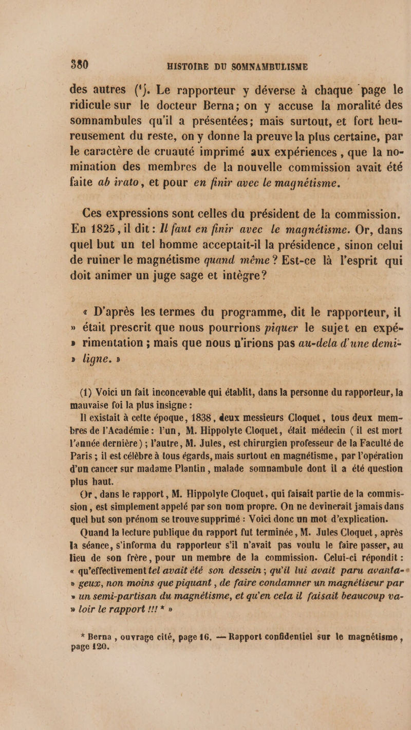des autres (‘}. Le rapporteur y déverse à chaque page le ridicule sur le docteur Berna; on y accuse la moralité des somnambules qu'il a présentées; mais surtout, et fort heu- reusement du reste, on y donne la preuve la plus certaine, par le caractère de cruauté imprimé aux expériences , que la no- mination des membres de la nouvelle commission avait été faite ab irato, et pour en finir avec le magnétisme. Ces expressions sont celles du président de la commission. En 1825, il dit : Il faut en finir avec le magnétisme. Or, dans quel but un tel homme acceptait-il la présidence, sinon celui de ruiner le magnétisme quand même ? Est-ce là l'esprit qui doit animer un juge sage et intègre ? « D'après les termes du programme, dit le rapporteur, il » était prescrit que nous pourrions piquer le sujet en expé- » rimentation ; Mais que nous n'irions pas au-dela d'une demi- » ligne. » (1) Voici un fait inconcevable qui établit, dans la personne du rapporteur, la mauvaise foi la plus insigne : Il existait à celte époque, 1838, deux messieurs Cloquet, tous deux mem- bres de l’Académie : Fun, M. Hippolyte Cloquet, était médecin (il est mort l’année dernière ) ; l’autre, M. Jules, est chirurgien professeur de la Faculté de Paris ; il est célèbre à tous égards, mais surtout en magnétisme, par l’opération d’un cancer sur madame Plantin , malade somnambule dont il a été question plus haut. Or, dans le rapport, M. Hippolyte Cloquet, qui faisait partie de la commis- sion , est simplement appelé par son nom propre. On ne devinerait jamais dans quel but son prénom se trouve supprimé : Voici donc un mot d’explication. Quand la lecture publique du rapport fut terminée, M. Jules Cloquet, après la séance, s’informa du rapporteur s’il n’avait pas voulu le faire passer, au lieu de son frère, pour un membre de la commission. Celui-ci répondit : « qu'effectivement te! avait été son dessein ; qu'il lui avait paru avanta-* » geux, non moins que piquant , de faire condamner un magnétiseur par » un semi-partisan du magnétisme, et qu'en cela il faisait beaucoup va- » loir le rapport !!1*» x Berna , ouvrage cité, page 16, — Rapport confidentiel sur le magnétisme, page 120.