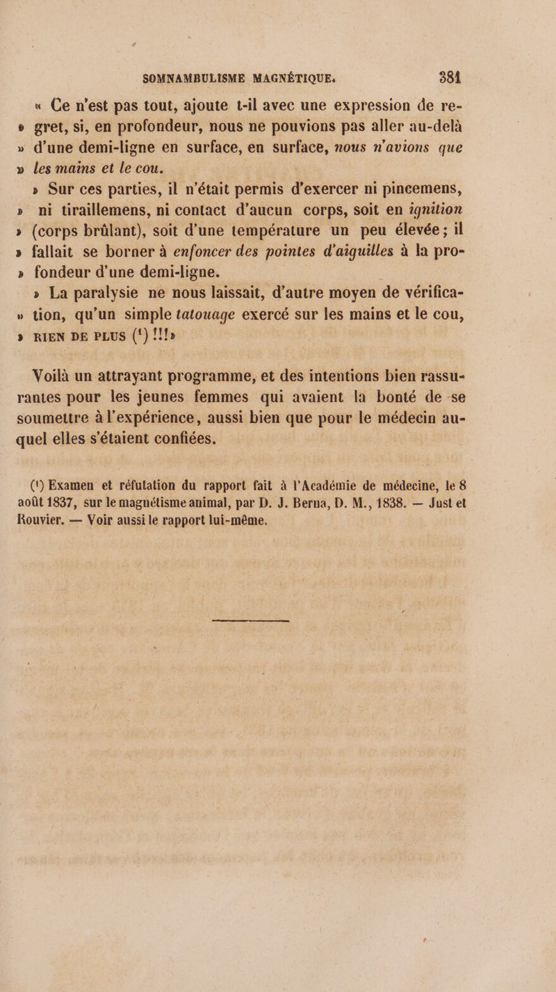 « Ce n’est pas tout, ajoute t-il avec une expression de re- » gret, si, en profondeur, nous ne pouvions pas aller au-delà » d’une demi-ligne en surface, en surface, nous n'avions que » les mains et le cou. | » Sur ces parties, il n’était permis d'exercer ni pineemens, ni tiraillemens, ni contact d’aucun corps, soit en ignilion (corps brûlant), soit d’une température un peu élevée ; il fallait se borner à enfoncer des pointes d'aiquilles à la pro- fondeur d’une demi-ligne. » La paralysie ne nous laissait, d’autre moyen de vérifica- » tion, qu'un simple tatouage exercé sur les mains et le cou, RIEN DE PLUS (!) !!!» | œ % % y Voilà un attrayant programme, et des intentions bien rassu- rantes pour les jeunes femmes qui avaient la bonté de se soumettre à l'expérience, aussi bien que pour le médecin au- quel elles s'étaient confiées. (t) Examen et réfutation du rapport fait à l’Académie de médecine, le 8 août 1837, sur le magnétisme animal, par D. J. Berna, D. M., 1838. — Just et Rouvier, — Voir aussi le rapport lui-même.