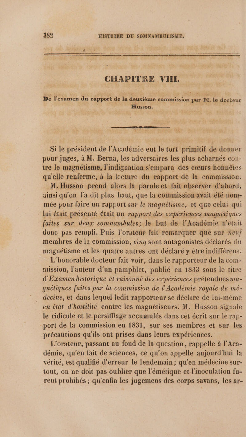 CHAPITRE VIEIL. De l'examen du rapport de la deuxième commission par M. le docteur Husson.  Si le président de l'Académie eut le tort primitif de donner pour juges, à M. Berna, les adversaires les plus acharnés con- tre le magnétisme, l’indignation s'empara des cœurs honnêtes qu'elle renferme, à la lecture du rapport de la commission. M.Husson prend alors la parole et fait observer d'abord, ainsi qu'on l'a dit plus haut, que la commission avait été nom- mée pour faire un rapport sur le magnétisme, et que celui qui lui était présenté était un rapport des expériences magnétiques faites sur deux somnambules; le but de l’Académie n'était donc pas rempli. Puis l’orateur fait remarquer que sur neuf membres de là commission, cinq sont antagonistes déclarés du magnétisme et les quatre autres ont déclaré y être indifférens. L'honorable docteur fait voir, dans le rapporteur de la com- mission, l'auteur d'un pamphlet, publié en 1833 sous le titre d'Examen historique et raisonné des expériences prétendues ma- gnétiques faites par la commission de l'Académie royale de mé- decine, et dans lequel ledit rapporteur se déclare de lui-même en élat d'hostilité contre les magnétiseurs. M. Husson signale le ridicule et le persifflage accumulés dans cet écrit sur le rap- port de la commission en 1831, sur ses membres et sur les précautions qu'ils ont prises dans leurs expériences. L’orateur, passant au fond de la question, rappelle à l’Aca- démie, qu'en fait de sciences, ce qu’on appelle aujourd'hui la vérité, est qualifié d'erreur le lendemain ; qu'en médecine sur- tout, on ne doit pas oublier que l'émétique et l’inoculation fu- rent prohibés ; qu'enfin les jugemens des corps savans, les ar-