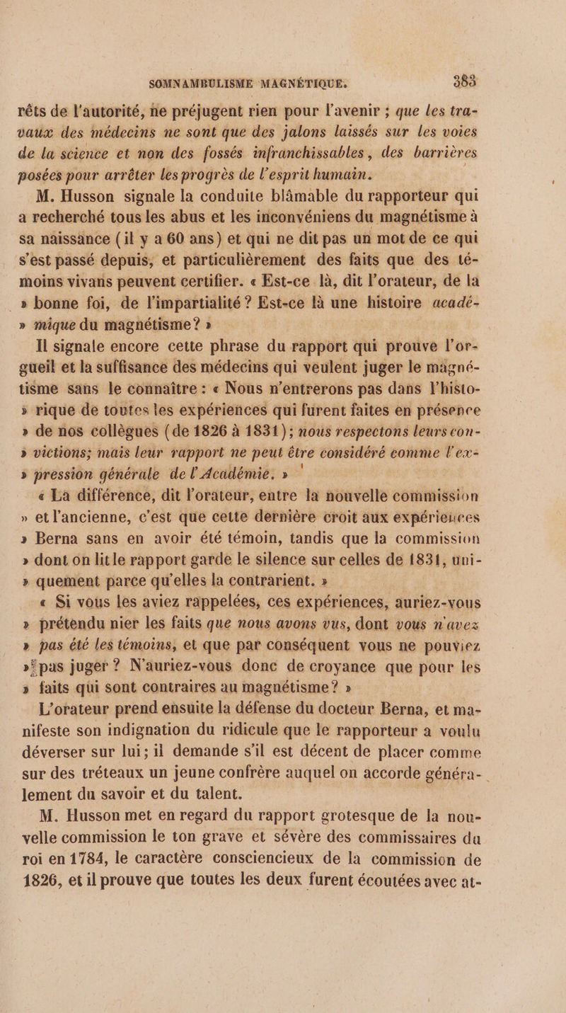 rêts de l'autorité, ne préjugent rien pour l'avenir ; que les tra- vaux des médecins ne sont que des jalons laissés sur les voies de la science et non des fossés infranchissables, des barrières posées pour arrêter les progrès de l'esprit humain. M. Husson signale la conduite blämable du rapporteur qui a recherché tous les abus et les inconvéniens du magnétisme à sa naissance (il y a 60 ans) et qui ne dit pas un mot de ce qui s'est passé depuis, et particulièrement des faits que des té- moins vivans peuvent certifier. « Est-ce là, dit l’orateur, de la _» bonne foi, de l impartialité ? Est-ce là une histoire acadé- » mique du magnétisme ? » Il signale encore cette phrase du rapport qui prouve l’or- gueil et la suffisance des médecins qui veulent juger le magné- tisme sans le connaître : « Nous n’entrerons pas dans l'histo- » rique de toutes les expériences qui furent faites en présence » de nos collègues (de 1826 à 1831); nous respectons leurs con- » victions; mais leur rapport ne peut être considéré comme l'ex- » pression générale de l'Académie. » « La différence, dit l’orateur, entre la nouvelle commission » et l’ancienne, c'est que cette dernière croit aux expérieuces » Berna sans en avoir été témoin, tandis que la commission » dont on litle rapport garde le silence sur celles de 1831, uni- » quement parce qu elles la contrarient. » « Si vous les aviez rappelées, ces expériences, auriez-vaus &gt;» prétendu nier les faits que nous avons vus, dont vous n'avez » pas été les bei et que par conséquent vous ne pouviez »’pas juger ? N'auriez-vous donc de croyance que pour les » faits qui sont contraires au magnétisme ? » L’orateur prend ensuite la défense du docteur Berna, et ma- nifeste son indignation du ridicule que le rapporteur a voulu déverser sur lui; il demande s’il est décent de placer comme sur des tréteaux un jeune confrère auquel on accorde généra- lement du savoir et du talent. | M. Husson met en regard du rapport grotesque de la nou- velle commission le ton grave et sévère des commissaires da roi en 1784, le caractère consciencieux de la commission de 1826, et il prouve que toutes les deux furent écoutées avec at-