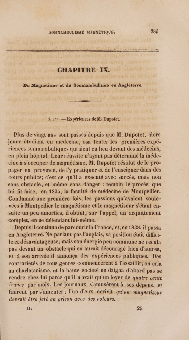 = À Ah te tn base CHAPITRE IX. Du Magnétisme et du Somnambulisme en Angleterre, &amp; 1er. — Expériences de M. Dupotet. Plus de vingt ans sont passés depuis que M. Dupotet, alors jeune étudiant en médecine, osa tenter les premières expé- riences somnambuliques qui aient eu lieu devant des médecins, en plein hôpital. Leur réussite n’ayant pas déterminé la méde- cine à s’occuper de magnétisme, M. Dupotet résolut de le pro- pager en province, de l’y pratiquer et de l’enseigner dans des cours publics; c’est ce qu’il a exécuté avec succès, mais non sans obstacle, et même sans danger : témoin le procès que lui fit faire, en 1835, la faculté de médecine de Montpellier. Condamné une première fois, les passions qu’avaient soule- vées à Montpellier le magnétisme et le magnétiseur s'étant en- suite un peu amorties, il obtint, sur l'appel, un acquittement complet, en se défendant lui-même. Depuis il continua de parcourir la France, et, en 1838, il passa en Angleterre. Ne parlant pas l’anglais, sa position était diffici- le et désavantageuse; mais son énergie peu commune ne recula pas devant un obstacle qui en aurait découragé bien d’autres, et à son arrivée il annonça des expériences publiques. Des contrariétés de tous genres commencèrent à l'assaillir; on ceria au charlatanisme, et la haute société ne daigna d’abord pas se rendre chez lui parce qu'il n'avait qu'un loyer de quatre cents francs par mois. Les journaux s’amusèrent à ses dépens, et finirent par s’ameuter ; l'un d'eux écrivit qu'un magnétiseur devrait être jeté en prison avec des voleurs, : IL, 25