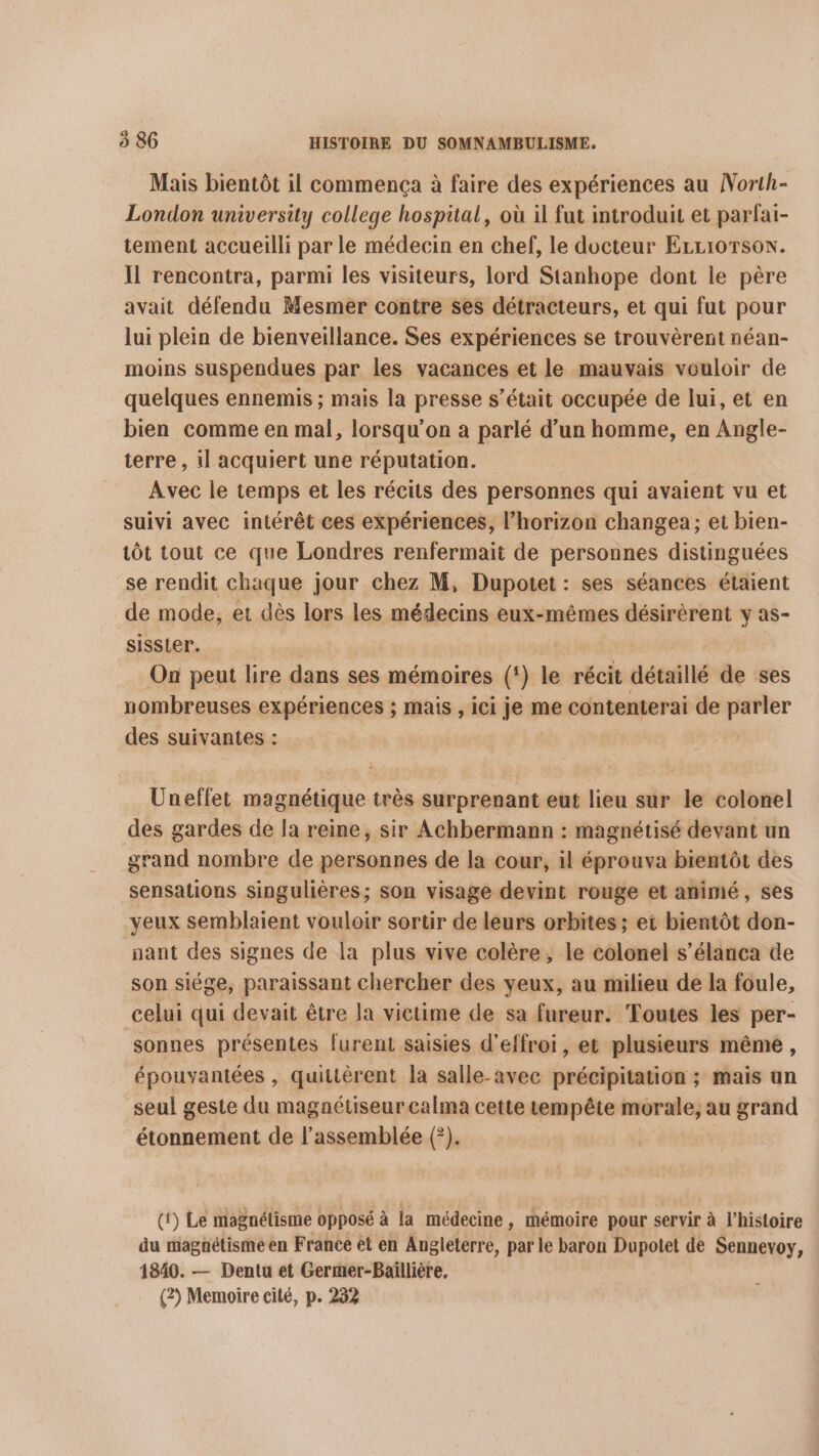 Mais bientôt il commença à faire des expériences au North- London university college hospital, où il fut introduit et parfai- tement accueilli par le médecin en chef, le docteur ErLrorson. Il rencontra, parmi les visiteurs, lord Stanhope dont le père avait défendu Mesmer contre ses détracteurs, et qui fut pour lui plein de bienveillance. Ses expériences se trouvèrent néan- moins suspendues par les vacances et le mauvais vouloir de quelques ennemis ; mais la presse s’était occupée de lui, et en bien comme en mal, lorsqu'on a parlé d’un homme, en Angle- terre , il acquiert une réputation. Avec le temps et les récits des personnes qui avaient vu et suivi avec intérêt ces expériences, l'horizon changea; et bien- tôt tout ce que Londres renfermait de personnes distinguées se rendit chaque jour chez M, Dupotet : ses séances étaient de mode, et dès lors les médecins eux-mêmes désirèrent y as- sisster. On peut lire dans ses mémoires (‘) le récit détaillé de ses nombreuses expériences ; mais , ici je me contenterai de er” des suivantes : Uneflet magnétique très surprenant eut lieu sur le colonel des gardes de la reine, sir Achbermann : magnétisé devant un grand nombre de personnes de la cour, il éprouva bientôt des sensations singulières; son visage devint rouge et animé, ses yeux semblaient vouloir sortir de leurs orbites ; et bientôt don- nant des signes de la plus vive colère , le colonel s’élanca de son siége, paraissant chercher des yeux, au milieu de la foule, celui qui devait être la victime de sa fureur. Toutes les per- sonnes présentes furent saisies d'effroi, et plusieurs même, épouvantées , quittèrent la salle-avec précipitation ; mais un seul geste du magnétiseur calma cette tempête morale, au grand étonnement de l'assemblée (°). ({) Le magnétisme opposé à la médecine, mémoire pour servir à l’histoire du magnétisme en France et en Angleterre, par le baron Dupotet de Sennevoy, 1840. — Dentu et Germer-Baïllière,