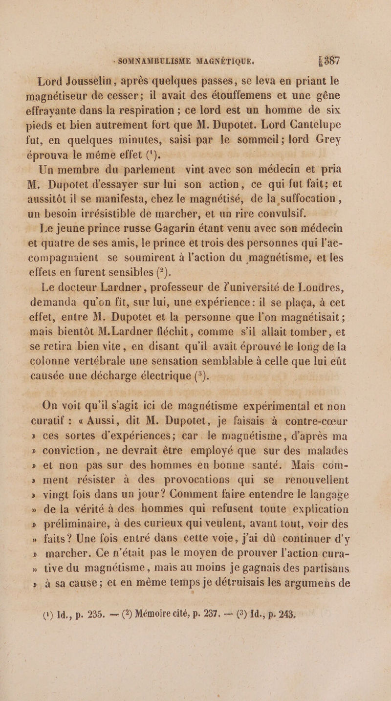 Lord Jousselin, après quelques passes, se leva en priant le magnétiseur de cesser; il avait des étouffemens et une gêne effrayante dans la respiration ; ce lord est un homme de six pieds et bien autrement fort que M. Dupotet. Lord Cantelupe fut, en quelques minutes, saisi par le sommeil ; lord Grey éprouva le même effet (). Un membre du parlement vint avec son médecin et pria M. Dupotet d'essayer sur lui son action, ce qui fut fait; et aussitôt il se manifesta, chez le magnétisé, de la suffocation , un besoin irrésistible de marcher, et un rire convulsif. Le jeune prince russe Gagarin étant venu avec son médecin et quatre de ses amis, le prince et trois des personnes qui l’ac- compagnaient se soumirent à l’action du magnétisme, et les effets en furent sensibles (?). Le docteur Lardner, professeur de l'université de Londres, demanda qu'en fit, sur lui, une expérience: il se plaça, à cet effet, entre M. Dupotet et la personne que l'on magnétisait ; mais bientôt M.Lardner fléchit, comme s’il allait tomber, et se retira bien vite, en disant qu'il avait éprouvé le long de la colonne vertébrale une sensation semblable à celle que lui eût causée une décharge électrique (°). On voit qu'il s'agit ici de magnétisme expérimental et non curatif : « Aussi, dit M. Dupotet, je faisais à contre-cœur » ces sortes d'expériences; car. le magnétisme, d’après ma conviction, ne devrait être employé que sur des malades et non pas sur des hommes en bonne santé. Mais com- » ment résister à des provocations qui se renouvellent » vingt fois dans un jour? Comment faire entendre le langage » de la vérité à des hommes qui refusent toute explication » préliminaire, à des curieux qui veulent, avant tout, voir des » faits ? Une fois entré dans cette voie, j'ai dù continuer d'y » marcher. Ce n’était pas le moyen de prouver l’action cura- » tive du magnétisme, mais au moins je gagnais des partisans » à sa cause; et en même temps Je détruisais les argumens de ÿ v% @) I, p. 235. — (2) Mémoire cité, p. 237. — (3) Id., p. 243,
