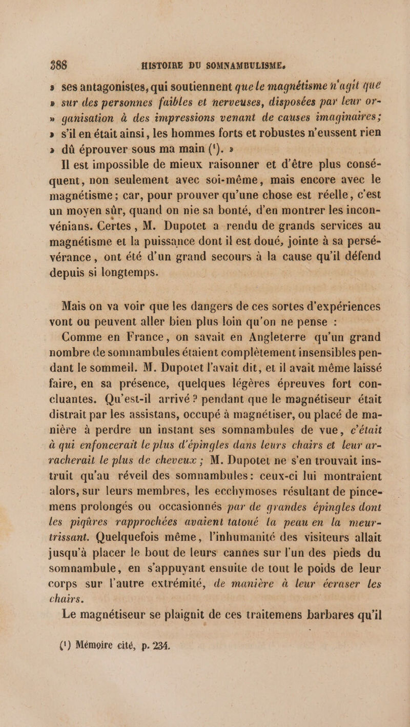 ses antagonistes, qui soutiennent que Le magnétisme n'agit Que » sur des personnes faibles et nerveuses, disposées par leur or- » ganisation à des impressions venant de causes imaginaires ; s’il en était ainsi, les hommes forts et robustes n’eussent rien dû éprouver sous ma main (!). » Il est impossible de mieux raisonner et d’être plus consé- quent, non seulement avec soi-même, mais encore avec le magnétisme ; ; Car, pour prouver qu’une chose est réelle, c'est un moyen sûr, quand on nie sa bonté, d'en montrer les incon- vénians. Certes , M. Dupotet à rendu de grands services au magnétisme et la puissance dont il est doué, jointe à sa persé- vérance, ont été d’un grand secours à la cause qu’il défend depuis si longtemps. %v Mais on va voir que les dangers de ces sortes d'expériences vont ou peuvent aller bien plus loin qu'on ne pense : Comme en France, on savait en Angleterre qu’un grand nombre ce sonnambules étaient complètement insensibles pen- dant le sommeil. M. Dupotet l'avait dit, et il avait même laissé faire, en sa présence, quelques légères épreuves fort con- cluantes. Qu'est-il arrivé ? pendant que le magnétiseur était distrait par les assistans, occupé à magnétiser, ou placé de ma- nière à perdre un instant ses somnambules de vue, c'était à qui enfoncerait le plus d'épingles dans leurs chairs et leur ar- racherait le plus de cheveux ; M. Dupotet ne s’en trouvait ins- truit qu'au réveil des somnambules: ceux-ci lui montraient alors, sur leurs membres, les ecchymoses résultant de pince- mens prolongés ou occasionnés par de grandes épingles dont les piqüres rapprochées avaient tatoué la peau en la meur- trissant. Quelquefois même, l’inhumanité des visiteurs allait jusqu’à placer le bout de leurs canñes sur l'un des pieds du somnambule, en s'appuyant ensuite de tout le poids de leur corps sur l’autre extrémité, de manière à leur écraser les chairs. Le magnétiseur se plaignit de ces traitemens barbares qu'il