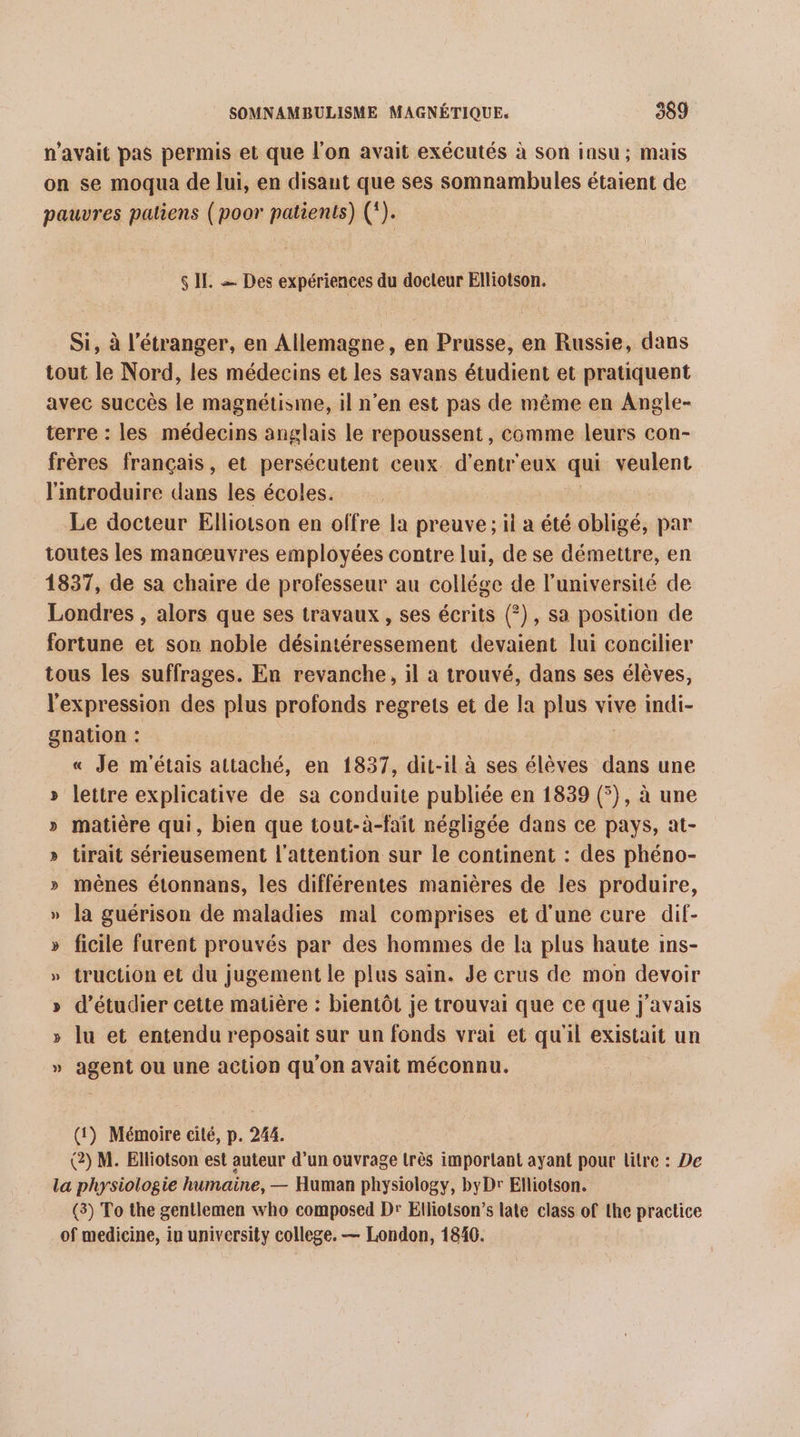 n'avait pas permis et que l’on avait exécutés à son iasu ; mais on se moqua de lui, en disant que ses somnambules étaient de pauvres patiens (poor patients) (*). $ IL = Des expériences du docteur Elliotson. Si, à l'étranger, en Allemagne, en Prusse, en Russie, dans tout le Nord, les médecins et les savans étudient et pratiquent avec succès le magnétisme, il n’en est pas de même en Angle- terre : les médecins anglais le repoussent , comme leurs con- frères français, et persécutent ceux d’entr'eux qui veulent l'introduire dans les écoles. Le docteur Elliotson en offre la preuve; il a été obligé, par toutes les manœuvres employées contre lui, de se démettre, en 1837, de sa chaire de professeur au collége de l’université de Londres , alors que ses travaux , ses écrits (?), sa position de fortune et son noble désintéressement devaient lui concilier tous les suffrages. En revanche, il à trouvé, dans ses élèves, l'expression des plus profonds regrets et de la plus vive indi- gnation : « Je m'étais attaché, en 1837, dit-il à ses élèves dans une » letire explicative de sa conduite publiée en 1839 (), à une » matière qui, bien que tout-à-fait négligée dans ce pays, at- » tirait sérieusement l'attention sur le continent : des phéno- » mèênes étonnans, les différentes manières de les produire, » la guérison de maladies mal comprises et d'une cure dif- » ficile furent prouvés par des hommes de la plus haute ins- » truction et du jugement le plus sain. Je crus de mon devoir » d'étudier cette matière : bientôt je trouvai que ce que j'avais » lu et entendu reposait sur un fonds vrai et qu'il existait un » agent où une action qu'on avait méconnu. (1) Mémoire cité, p. 244. (2) M. Elliotson est auteur d’un ouvrage très important ayant pour litre : De la physiologie humaine, — Human physiology, byDr Elliotson. (3) To the gentlemen who composed Dr Elliotson’s late class of the practice of medicine, in university college. — London, 1846.