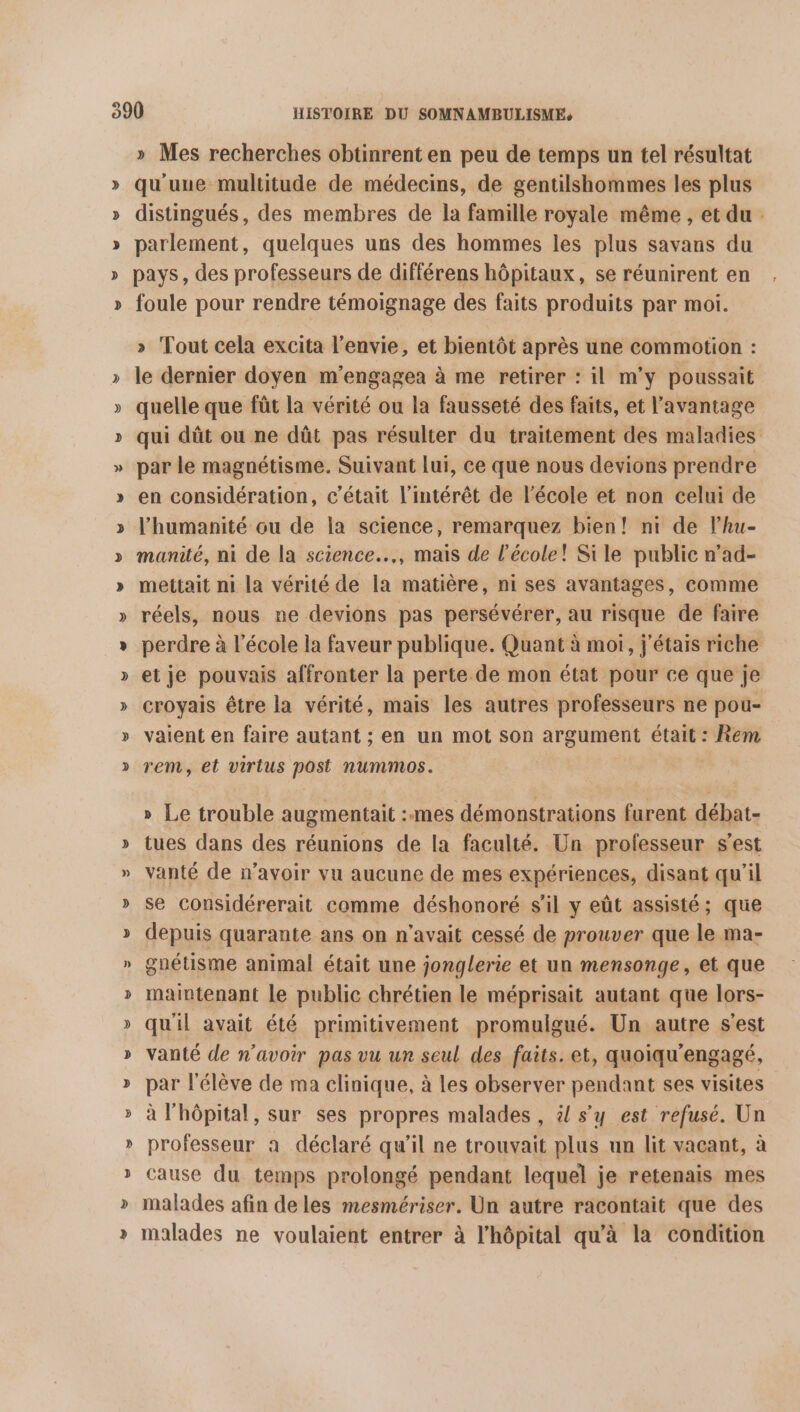 S S L 2 Ÿ % 2 ” S » Mes recherches obtinrent en peu de temps un tel résultat qu'une multitude de médecins, de gentilshommes les plus distingués, des membres de la famille royale même , et du parlement, quelques uns des hommes les plus savans du pays, des professeurs de différens hôpitaux, se réunirent en foule pour rendre témoignage des faits produits par moi. » Tout cela excita l'envie, et bientôt après une commotion : le dernier doyen m'engagea à me retirer : il m’y poussait quelle que fût la vérité ou la fausseté des faits, et l'avantage qui dût ou ne dût pas résulter du traitement des maladies par le magnétisme. Suivant lui, ce que nous devions prendre en considération, c'était l'intérêt de l’école et non celui de l'humanité ou de la science, remarquez bien! ni de l’hu- manité, ni de la science…, mais de l’école! Sile public n’ad- mettait ni la vérité de la matière, ni ses avantages, comme réels, nous ne devions pas persévérer, au risque de faire perdre à l’école la faveur publique. Quant à moi, j'étais riche et je pouvais affronter la perte de mon état pour ce que je croyais être la vérité, mais les autres professeurs ne pou- vaient en faire autant ; en un mot son argument était : Rem rem, et virius post nummos. » Le trouble augmentait :mes démonstrations furent débat- tues dans des réunions de la faculté. Un professeur s’est vanté de n'avoir vu aucune de mes expériences, disant qu'il se considérerait comme déshonoré s’il y eût assisté; que depuis quarante ans on n'avait cessé de prouver que le ma- guétisme animal était une jonglerie et un mensonge, et que maintenant le public chrétien le méprisait autant que lors- quil avait été primitivement promulgué. Un autre s'est vanté de n'avoir pas vu un seul des faits. et, quoiqu'engagé, par l'élève de ma clinique, à les observer pendant ses visites à l'hôpital, sur ses propres malades , & s’y est refusé. Un professeur à déclaré qu'il ne trouvait plus un lit vacant, à cause du temps prolongé pendant lequel je retenais mes malades afin de les mesmériser. Un autre racontait que des malades ne voulaient entrer à l'hôpital qu'à la condition