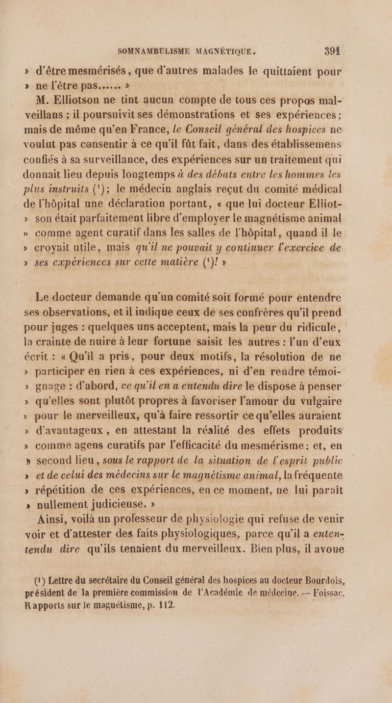 » d’être mesmérisés , que d’autres malades le quittaient pour » ne l’être pas... » M. Elliotson ne tint aucun compte de tous ces propas mal- veillans ; il poursuivit ses démonstrations et ses expériences ; mais de même qu’en France, le Conseil général des hospices ne. voulut pas consentir à ce qu'il fût fait, dans des établissemens confiés à sa surveillance, des expériences sur un traitement qui donnait lieu depuis longtemps à des débats entre les hommes les plus instruits (‘); le médecin anglais reçut du comité médical de l'hôpital une déclaration portant, « que lui docteur Elliot- » son était parfaitement libre d'employer le magnétisme animal » comme agent curatif dans les salles de l'hôpital, quand il le » croyait utile, mais qu'il ne pouvait y continuer l'exercice de » ses expériences sur cette matière (!)! » _ Le docteur demande qu'un comité soit formé pour entendre ses observations, et il indique ceux de ses confrères qu’il prend pour juges : quelques uns acceptent, mais la peur du ridicule, la crainte de nuire à leur fortune saisit les autres : lun d’eux écrit : « Qu'il a pris, pour deux motifs, la résolution de ne » participer en rien à ces expériences, ni d’en rendre témoi- » gnage : d'abord, ce qu'il en a entendu dire le dispose à penser » qu'elles sont plutôt propres à favoriser l'amour du vulgaire » pour le merveilleux, qu’à faire ressortir ce qu’elles auraient » d'avantageux , en attestant la réalité des effets produits » comme agens curatifs par l’efficacité du mesmérisme: et, en » second lieu, sous le rapport de la situation de l'esprit public » et de celui des médecins sur Le magnétisme animal, la fréquente » répétition de ces expériences, en ce moment, ne lui paraît » nullement judicieuse. » Ainsi, voilà un professeur de physiologie qui refuse de venir voir et d’attester des faits physiologiques, parce qu’il à enten- tendu dre qu’ils tenaient du merveilleux. Bien plus, il avoue (1) Lettre du secrétaire du Conseil général des hospices au docteur Bourdois, président de la première commission de l’Académie de médecine. — Foissac. R apports sur le magnétisme, p. 112.