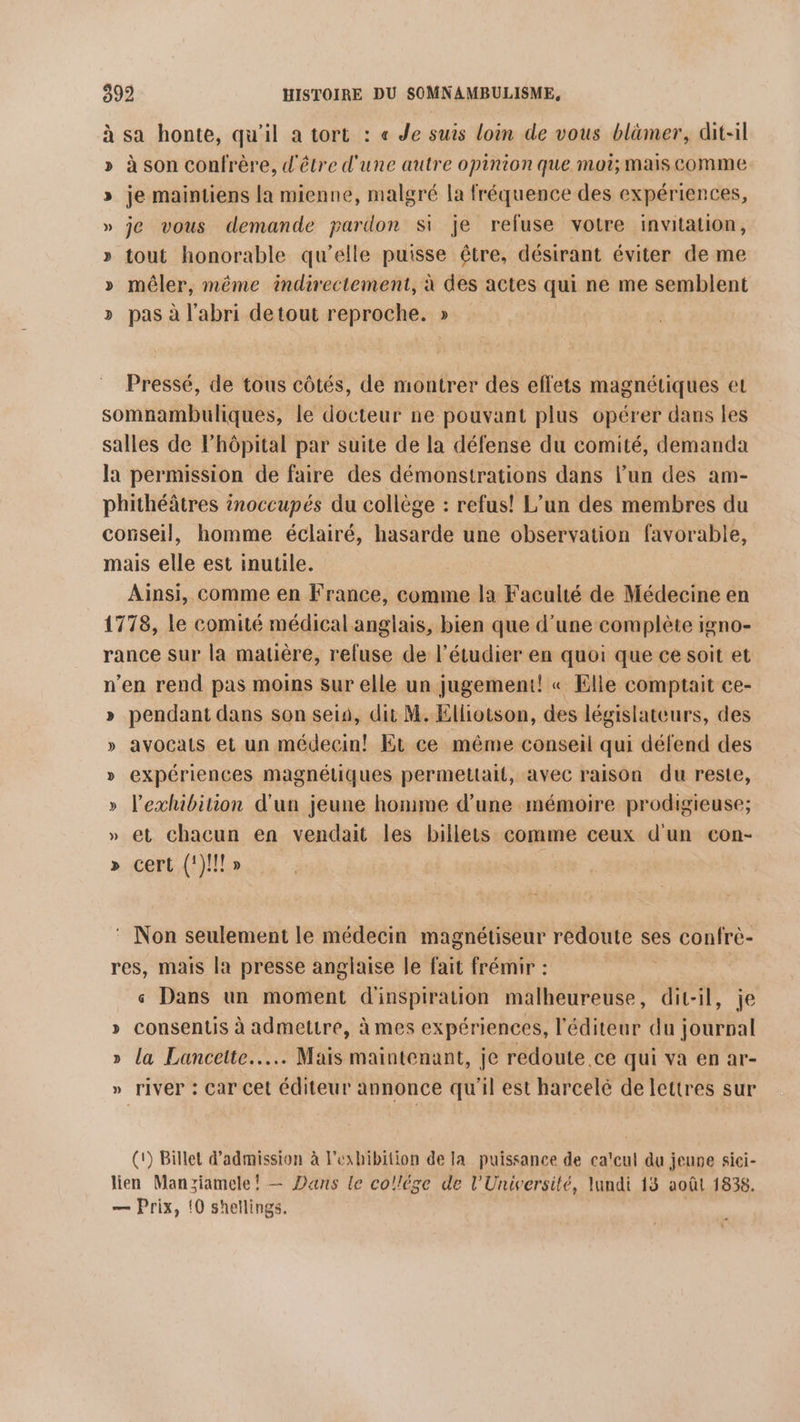 à sa honte, qu'il a tort : « Je suis loin de vous blämer, dit-il » à son confrère, d'être d'une autre opinion que mot; mais comme » je maintiens la mienne, malgré la fréquence des expériences, » je vous demande pardon Si je refuse votre invitation, » tout honorable qu’elle puisse être, désirant éviter de me » mêler, même indirectement, à des actes qui ne me semblent » pas à l'abri detout reproche. » Pressé, de tous côtés, de montrer des effets magnétiques et somnambuliques, le docteur ne pouvant plus opérer dans les salles de Fhôpital par suite de la défense du comité, demanda la permission de faire des démonstrations dans l’un des am- phithéâtres inoccupés du collège : refus! L'un des membres du conseil, homme éclairé, hasarde une observation favorable, mais elle est inutile. Ainsi, comme en France, comme la Faculté de Médecine en 1778, le comité médical anglais, bien que d’une complète igno- rance sur la matière, reluse de l’étudier en quoi que ce soit et n’en rend pas moins sur elle un jugement! « Elle comptait ce- » pendant dans son sein, dit M. Elliotson, des législateurs, des » avocats et un médecin! Et ce même conseil qui défend des expériences magnétiques permettait, avec raison du reste, » l’exhibition d'un jeune homme d’une mémoire prodigieuse; » et chacun en vendait les billets comme ceux d'un con- » cert (!)!!!» s : Non seulement le médecin magnétiseur redoute ses confrè- res, mais la presse anglaise le fait frémir : « Dans un moment d'inspiration malheureuse, dit-il, je » consentis à admettre, à mes expériences, l'éditeur du ovial » la Lanceite..….. Mais maintenant, je redoute ce qui va en ar- » river : Car cet éditeur annonce qu'il est harcelé de lettres sur (1) Billet d'admission à Fexhibition de la puissance de ca'cul du jeune sici- lien Manziamele! — Dans le collége de l'Université, lundi 13 août 1838. — Prix, {0 shellings.