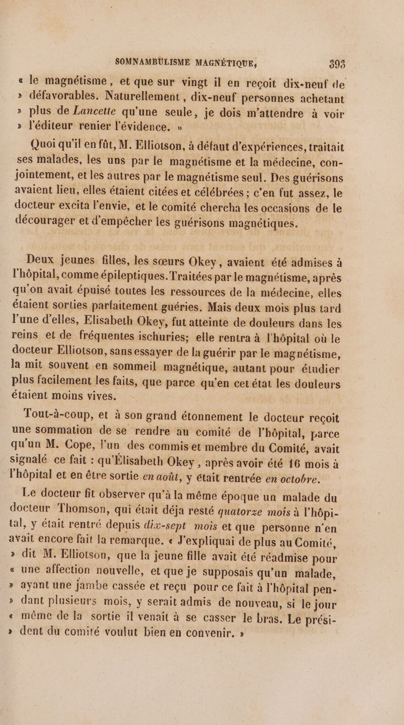 « le magnétisme, et que sur vingt il en recoit dix-neuf de » défavorables. Naturellement , dix-neuf personnes achetant » plus de Lancette qu'une seule, je dois m’attendre à voir » l'éditeur renier l'évidence. » Quoi qu’il en fût, M. Elliotson, à défaut d'expériences, traitait ses malades, les uns par le magnétisme et la médecine, con- jointement, et les autres par le magnétisme seul. Des guérisons avaient lieu, elles étaient citées et célébrées ; c'en fut assez, le docteur excita l'envie, et le comité chercha les occasions de le décourager et d'empêcher les guérisons magnétiques. Deux jeunes filles, les sœurs Okey, avaient été admises à l'hôpital, comme épileptiques.Traitées par le magnétisme, après qu'on avait épuisé toutes les ressources de la médecine, elles étaient sorties parfaitement guéries. Mais deux mois plus tard l’une d’elles, Elisabeth Okey, fut atteinte de douleurs dans les reins et de fréquentes ischuries; elle rentra à l'hôpital où le docteur Elliotson, sans essayer de la guérir par le magnétisme, la mit souvent en sommeil magnétique, autant pour éludier plus facilement les faits, que parce qu'en cet état les douleurs étaient moins vives. RES Tout-à-coup, et à son grand étonnement le docteur reçoit une sommation de se rendre au comité de l'hôpital, parce qu'un M. Cope, lun des commis et membre du Comité, avait signalé ce fait : qu'Élisabeth Okey , après avoir été 16 mois à l'hôpital et en être sortie en août, y était rentrée en octobre. Le docteur fit observer qu’à la même époque un malade du docteur Thomson, qui était déja resté quatorze mois à l’hôpi- tal, y était rentré depuis dix-sept mois et que personne n’en avait encore fait la remarque. « J'expliquai de plus au Comité, » dit M. Elliotson, que la jeune fille avait été réadmise pour « une affection nouvelle, et que je Supposais qu'un malade, » ayant une jambe cassée et reçu pour ce fait à l'hôpital pen- » dant plusieurs mois, y serait admis de nouveau, si le jour « même de la sortie il venait à se casser le bras. Le prési- » dent du comité voulut bien en convenir. »