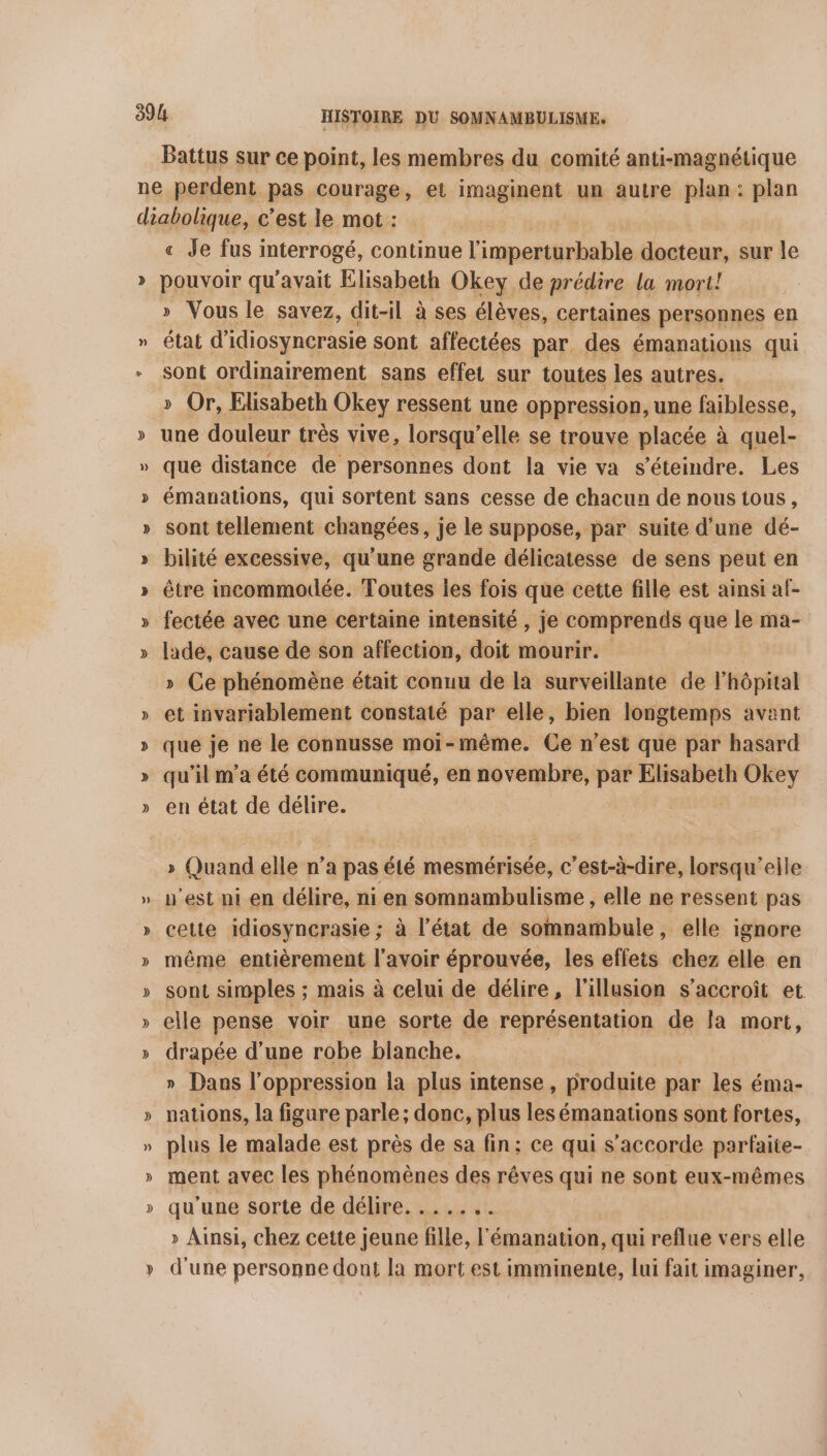 Battus sur ce point, les membres du comité anti-magnétique » 4 = « Je fus interrogé, continue l imperturbable docteur, sur le pouvoir qu'avait Elisabeth Okey de prédire la mori! » Vous le savez, dit-il à ses élèves, certaines personnes en état d'idiosynerasie sont affectées par des émanations qui sont ordinairement sans effet sur toutes les autres. » Or, Elisabeth Okey ressent une oppression, une faiblesse, une douleur très vive, lorsqu’ elle se trouve placée à quel- que distance de personnes dont la vie va s'éteindre. Les émauations, qui sortent sans cesse de chacun de nous tous, sont tellement changées, je le suppose, par suite d'une dé- bilité excessive, qu'une grande délicatesse de sens peut en être mcommodée. Toutes les fois que cette fille est ainsi af- fectée avec une certaine intensité , je comprends que le ma- lade, cause de son affection, doit mourir. » Ce phénomène était conuu de la surveillante de l'hôpital et invariablement constaté par elle, bien longtemps avant que je ne le connusse moi-même. Ce n’est que par hasard qu’il m'a été communiqué, en novembre, par Elisabeth Okey en état de délire. » Quand elle n’a pas été mesmérisée, c’est-à-dire, lorsqu'elle u'est ni en délire, ni en somnambulisme , elle ne ressent pas cette idiosyncrasie ; à l’état de somnambule, elle ignore même entièrement l'avoir éprouvée, les effets chez elle en sont simples ; mais à celui de délire, l'illusion s'accroît et elle pense voir une sorte de représentation de la mort, drapée d’une robe blanche. » Dans l'oppression ia plus intense, produite par les éma- nations, la figure parle; donc, plus les émanations sont fortes, plus le malade est près de sa fin; ce qui s'accorde parfaite- ment avec les phénomènes des rêves qui ne sont eux-mêmes qu'une sorte de délire. . . . ‘te » Ainsi, chez cette jeune fille, l'émanation, qui reflue vers elle d'une personne dont la mort est imminente, lui fait imaginer,