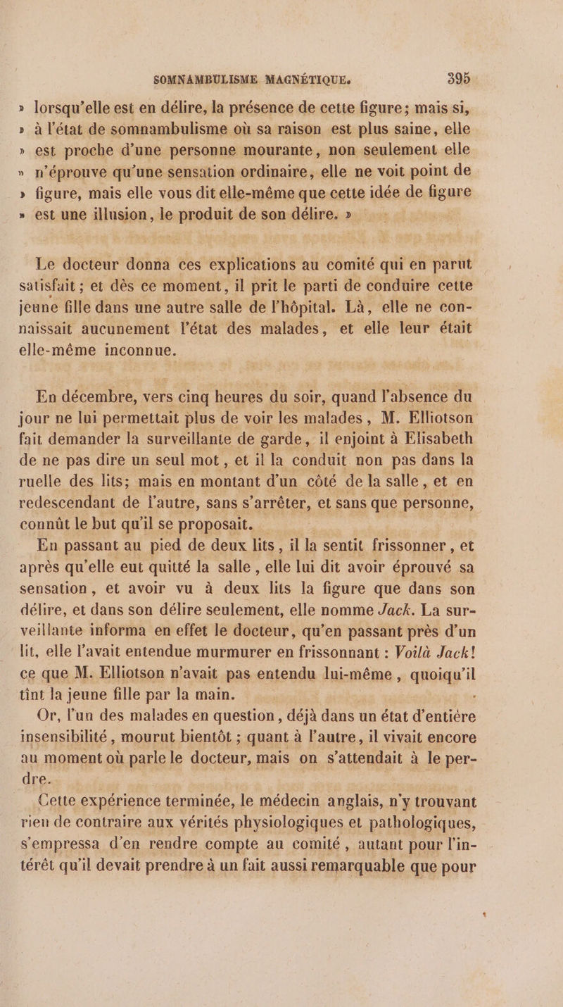 » lorsqu'elle est en délire, la présence de cette figure; mais si, » à l’état de somnambulisme où sa raison est plus saine, elle » est proche d’une personne mourante, non seulement elle » n’éprouve qu'une sensation ordinaire, elle ne voit point de » figure, mais elle vous dit elle-même que cette idée de figure » est une illusion, le produit de son délire. » Le docteur donna ces explications au comité qui en parut satisfait ; et dès ce moment, il prit le parti de conduire cette jeune fille dans une autre salle de l'hôpital. Là, elle ne con- naissait aucunement l’état des malades, et elle leur était elle-même inconnue. | En décembre, vers cinq heures du soir, quand l absence du jour ne lui permettait plus de voir les malades, M. Elliotson fait demander la surveillante de garde | enjoint à Elisabeth de ne pas dire un seul mot , et il la conduit non pas dans la ruelle des lits; mais en montant d'un côté de la salle, et en redescendant de l'autre, sans s arrêter, et sans que personne, connût le but qu’ ‘il se proposait. En passant au pied de deux lits , il la sentit frissonner , et après qu’elle eut quitté la salle, elle lui dit avoir éprouvé sa sensation , et avoir vu à fie lits la figure que dans son délire, et dans son délire seulement, elle nomme Jack. La sur- veillante informa en effet le docteur, qu’en passant près d’un lit, elle l'avait entendue murmurer en frissonnant : Voilà Jack! ce que M. Elliotson n'avait pas entendu lui-même, quoiqu'il tint la jeune fille par la main. : Or, l’un des malades en question, déjà dans un état d’entiére insensibilité, mourut bientôt ; quant à l’autre, il vivait encore au moment où parle le docteur, mais on s'attendait à le per- dre. , Cette expérience terminée, le médecin anglais, n'y trouvant rieu de contraire aux vérités physiologiques et pathologiques, s’'empressa d'en rendre compte au comité, autant pour l'in- térêt qu’il devait prendre à un fait aussi remarquable que pour