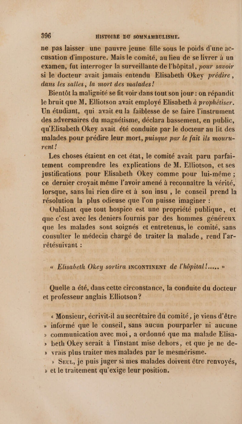 ne pas laisser une pauvre jeune fille sous le poids d'une ac- cusation d'imposture. Mais le comité, au lieu de se livrer à un examen, fut interroger la surveillante de l'hôpital, pour savoir si le docteur avait jamais entendu Elisabeth Okey prédire, dans Les salles, la mort des malades! Bientôt la malignité se fit voir dans tout son jour : on répandit le bruit que M. Elliotson avait employé Elisabeth à prophétiser. Un étudiant, qui avait eu la faiblesse de se faire l'instrument des adversaires du magnétisme, déclara bassement, en public, qu'Elisabeth Okey avait été conduite par le docteur au lit des malades pour prédire leur mort, puisque par le fait ils mouru- rent ! Les choses étaient en cet état, le comité avait paru parfai- tement comprendre les explications de M. Elliotson, et ses justifications pour Elisabeth Okey comme pour lui-même ; ce dernier croyait même l’avoir amené à reconnaître la vérité, lorsque, sans lui rien dire et à son insu , le conseil prend la résolution la plus odieuse que l’on puisse imaginer : Oubliant que tout hospice est une propriété publique, et que c’est avec les deniers fournis par des hommes généreux que les malades sont soignés et entretenus, le comité, sans consulter le médecin chargé de traiter la malade, rend l’ar- rétésuivant : « Elisabeth Okey sortira iNCONTINENT de l'hôpital !..... » Quelle a été, dans cette circonstance, la conduite du docteur et professeur anglais Elliotson ? « Monsieur, écrivit-il au secrétaire du comité, je viens d’être informé que le conseil, sans aucun pourparler ni aucune communication avec moi, a ordonné que ma malade Elisa- » beth Okey serait à l'instant mise dehors, et que je ne de- » vrais plus traiter mes malades par le mesmérisme. » SEUL, je puis juger si mes malades doivent être renvoyés, et le traitement qu’exige leur position. 4 > Y | 3