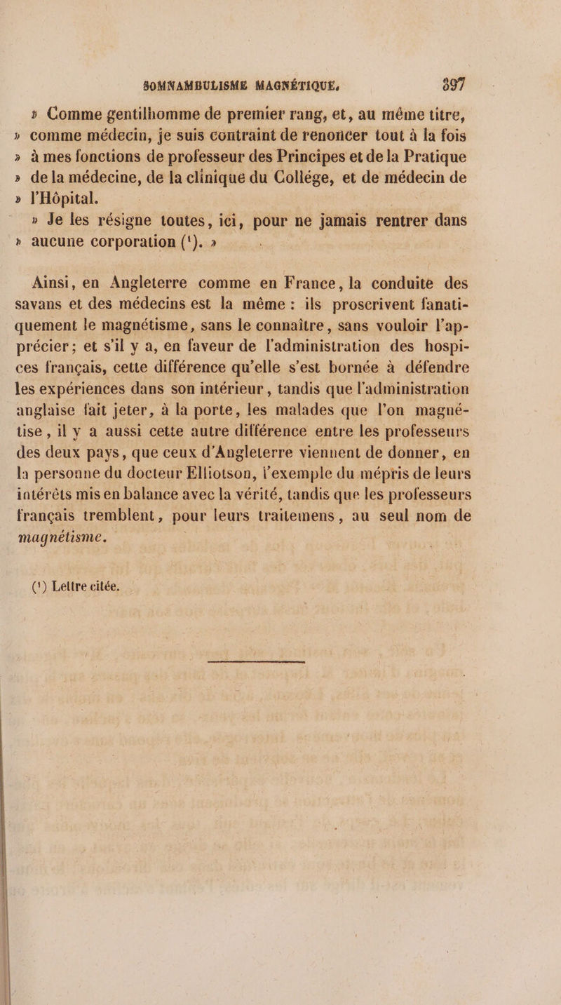 # Comme gentilhomme de premier rang, et, au méme titre, » comme médecin, je suis contraint de renoncer tout à la fois » à mes fonctions de professeur des Principes et de la Pratique » dela médecine, de la clinique du Collége, et de médecin de » l'Hôpital. » Je les résigne toutes, ici, pour ne jamais rentrer dans » aucune corporation (‘). » Ainsi, en Angleterre comme en France, la conduite des savans et des médecins est la même : ils proscrivent fanati- quement le magnétisme, sans le connaître, sans vouloir l’ap- précier ; et s’il y a, en faveur de l'administration des hospi- ces français, cette différence qu’elle s’est bornée à défendre les expériences dans son intérieur , tandis que l'administration anglaise fait jeter, à la porte, les malades que l’on magné- tise , il y à aussi cette autre différence entre les professeurs des deux pays, que ceux d'Angleterre viennent de donner, en la personne du docteur Elliotson, l'exemple du mépris de leurs intérêts mis en balance avec la vérité, tandis que les professeurs français tremblent, pour leurs traitemens , au seul nom de magnétisme. (*) Lettre citée.