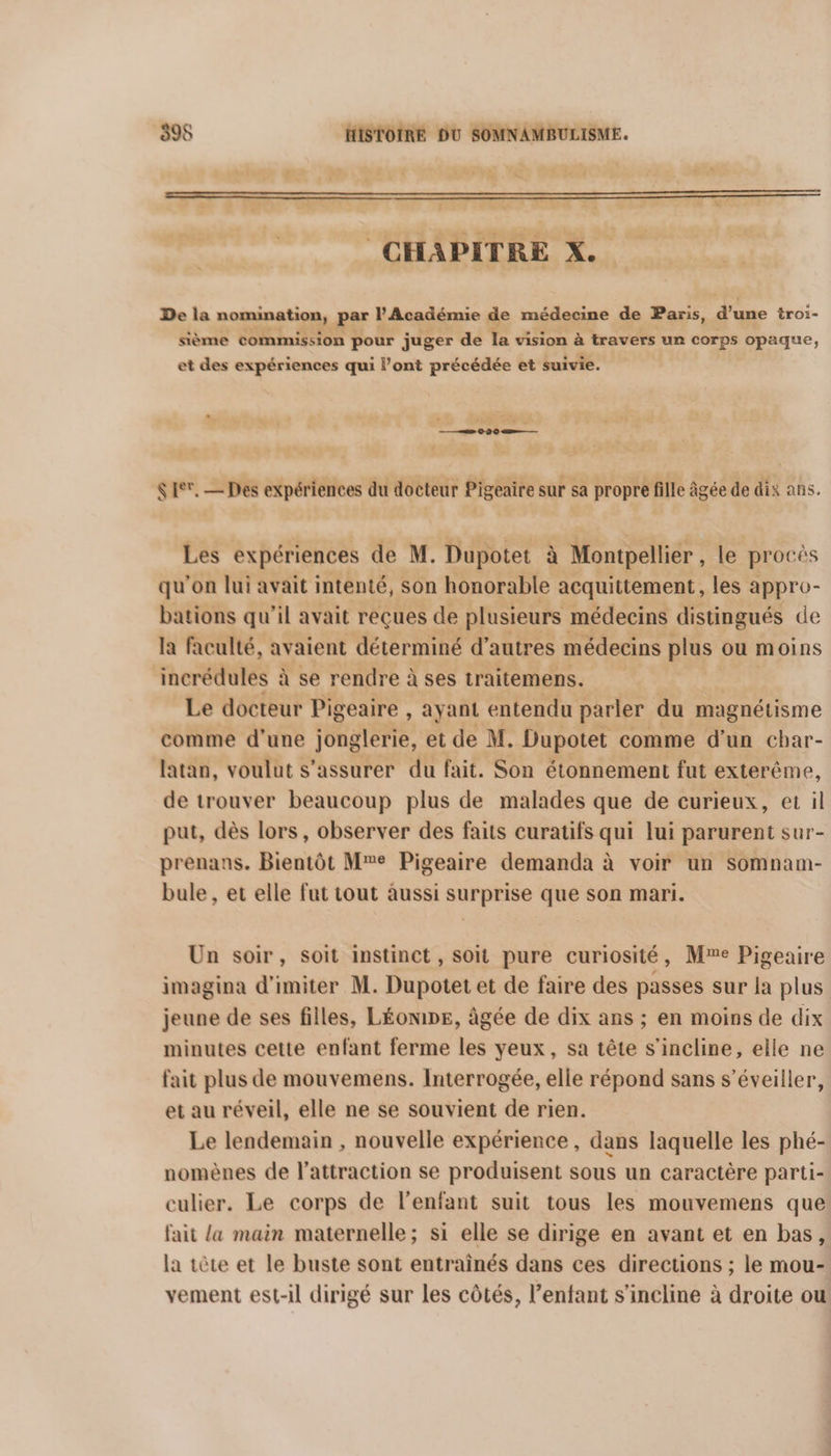 LS CHAPITRE X. De la nomination, par l'Académie de médecine de Paris, F 3008 troi- sième commission pour juger de la vision à travers un corps opaque, et des expériences qui l’ont précédée et suivie. SET. — Des expériences du docteur Pigeaire sur sa propre fille âgée de dix ans. Les expériences de M. Dupotet à Montpellier, le procès qu'on lui avait intenté, son honorable acquittement, les appro- bations qu'il avait reçues de plusieurs médecins distingués de là faculté, avaient déterminé d’autres médecins plus ou moins incrédules à se rendre à ses traitemens. Le docteur Pigeaire , ayant entendu parler du magnétisme comme d'une jonglerie, et de M, Dupotet comme d'un char- latan, voulut s'assurer du fait. Son étonnement fut exterême, de trouver beaucoup plus de malades que de curieux, et il put, dès lors, observer des faits curatifs qui lui parurent sur- prenans. Bientôt Me Pigeaire demanda à voir un somnam- bule , et elle fut tout aussi surprise que son mari. Un soir, soit instinct, soit pure curiosité, Mme Pigeaire imagina d’imiter M. Dupotet et de faire des passes sur la plus jeune de ses filles, LÉONDE, âgée de dix ans ; en moins de dix minutes cette enfant ferme les yeux, sa tête s'incline, elle ne fait plus de mouvemens. Interrogée, elle répond sans s’éveiller, et au réveil, elle ne se souvient de rien. Le lendemain , nouvelle expérience, dans laquelle les phé- nomènes de l'attraction se produisent sous un caractère parti- culier. Le corps de l'enfant suit tous les mouvemens que fait {a main maternelle; si elle se dirige en avant et en bas, la tête et le buste sont entraînés dans ces directions ; le mou- vement est-il dirigé sur les côtés, l'enfant s'incline à droite ou!