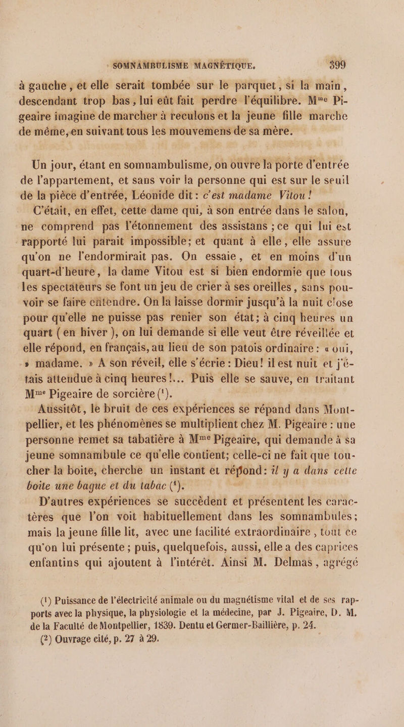 à gauche , et elle serait tombée sur le parquet , si la main, descendant trop bas, lui eût fait perdre l'équilibre. Me Pi- geaire imagine de marcher à reculons et la jeune fille marche de même,en suivant tous les mouvemens de sa mère. Un jour, étant en somnambulisme, on ouvre la porte d'entrée de l'appartement, et sans voir la personne qui est sur le seuil de la pièce d’entrée, Léonide dit: c’est madame Viou ! C'était, en effet, cette dame qui, à son entrée dans le salon, ne comprend pas l'étonnement des assistans ;ce qui lui est rapporté lui parait impossible; et quant à elle, elle assure qu'on ne l’endormirait pas. On essaie, et en moins d'un quart-d'heure, la dame Vitou est si bien endormie que tous les spectateurs se font un jeu de crier à ses oreilles, sans pou- voir se faire chtendre. On la laisse dormir j jusqu’ à la nuit c'ose pour qu'elle ne puisse pas renier son état; à cinq beures un quart (en hiver }, on lui demande si élle veut être réveillée et elle répond, en français, au lieu de son patois ordinaire : « oui, » madame. » À son réveil, elle s’écrie : Dieu! il est nuit et j'é- tais attendue à cinq heures! Puis elle se sauve, en traitant M: Pigeaire de sorcière (!). Aussitôt, le bruit de ces expériences se répand dans Mont- pellier, et les phénomènes se multiplient chez M. Pigeaire : une personne remet sa tabatière à Mme Pigeaire, qui demande à sa jeune somnambule ce qu'elle contient; celle-ci ne fait que tou- cher la boite, cherche un inStant et ram l y a dans celle boûe une bague et du tabac (). D’autres expériences se succèdent et présentent les carac- tères que l’on voit habituellement dans les somnambules ; mais la jeune fille lit, avec une facilité extraordinaire , tout ce qu'on lui présente ; puis, quelquefois, aussi, elle a des caprices enfantins qui ajoutent à l'intérêt. Ainsi M. Delmas , agrégé (1) Puissance de l'électricité animale ou du magnétisme vilal et de ses rap- ports avec la physique, la physiologie et la médecine, par J. Pigeaire, D. M. de la Faculté de Montpellier, 1839. Dentu et Germer-Baillière, p, 24. (2) Ouvrage cité, p. 27 à 29.
