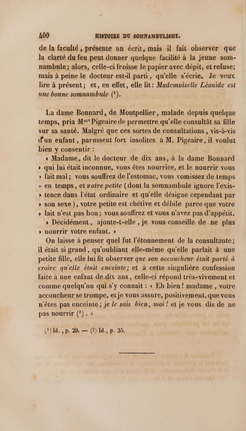 de la faculté , présente un écrit, mais il fait observer que la clarté du feu peut donner quelque facilité à la jeune som- nambule; alors, celle-ci froisse le papier avec dépit, et refuse; mais à peine le docteur est-il parti, qu'elle s’écrie. Je veux lire à présent; et, en effet, elle lit: Mademoiselle Léonide est une bonne somnambule ({). La dame Bonnard, de Montpellier, malade depuis quelque temps, pria Mr° Pigeaire de permettre qu’elle consultât sa fille sur sa santé. Malgré que ces sortes de consultations , vis-à-vis d'un enfant, parussent fort insolites à M. Pigeaire, il voulut bien y consentir : « Madame, dit le docteur de dix ans, à la dame Bonnard » qui lui était inconnue, vous êtes nourrice, et le nourrir vous » fait mal; vous souffrez de l'estomac, vous vomissez de temps » en temps, et voire petite (dont la somnambule ignore l’exis- » tence dans l'état ordinaire et qu'elle désigne cependant par » son sexe }, votre petite est chétive et débile parce que votre » lait n’est pas bon; vous souffrez et vous n'avez pas d’appétic. » Décidément, ajoute-t-elle , je vous conseille de ne plus » nourrir votre enfant. » On laisse à penser quel fut l’étonnement de la consultante; il était si grand, qu'oubliant elle-même qu'elle parlait à une petite fille, elle lui fit observer que son accoucheur était porté à croire: qu'elle était enceinte; et à cette singulière confession faite à une enfant de dix ans, celle-ci répond très-vivement et comme quelqu'un qui s’y connait : « Eh bien! madame , votre accoucheur se trompe, et je vous assure, positivement, que vous | n'êtes pas enceinte ; je le sais bien, moi! et je vous dis de ne pas nourrir (?). » (1) 1d. , p. 29. — (2) Id., p. 35.