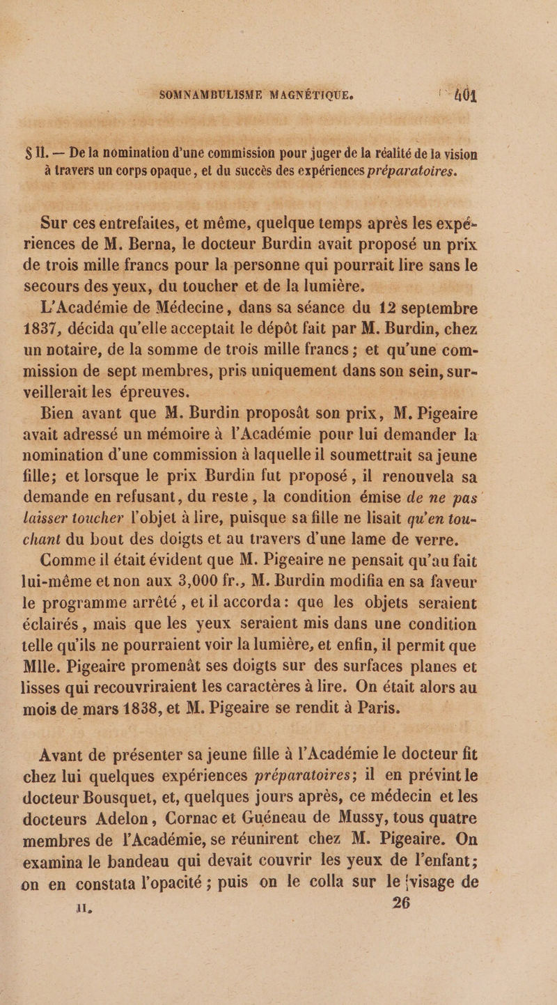 $ 11. — De la nomination d'une commission pour juger de la réalité de la vision à travers un corps opaque, el du succès des expériences préparatoires. Sur ces entrefaites, et même, quelque temps après les expé- riences de M. Berna, le docteur Burdin avait proposé un prix de trois mille francs pour la personne qui pourrait lire sans le secours des yeux, du toucher et de la lumière. L'Académie de Médecine, dans sa séance du 12 septembre 1837, décida qu’elle acceptait le dépôt fait par M. Burdin, chez un notaire, de la somme de trois mille francs ; et qu’une com- mission de sept membres, pris sniper dans son se Sur- veillerait les épreuves. Bien avant que M. Burdin proposât son prix, M. Digbuire avait adressé un mémoire à l’Académie pour lui demander la nomination d'une commission à laquelle il soumettrait sa jeune fille; et lorsque le prix Burdin fut proposé , il renouvela sa demande en refusant, du reste , la condition émise de ne pas laisser toucher l'objet à lire, puisque sa fille ne lisait qu’en tou- chant du bout des doigts et au travers d’une lame de verre. Comme il était évident que M. Pigeaire ne pensait qu'au fait lui-même et non aux 3,000 fr., M. Burdin modifia en sa faveur le programme arrêté , et1l accorda: que les objets seraient éclairés, mais que les yeux seraient mis dans une condition telle qu'ils ne pourraient voir la lumière, et enfin, il permit que Mlle. Pigeaire promenât ses doigts sur des surfaces planes et lisses qui recouvriraient les caractères à lire. On était alors au mois de mars 1838, et M. Pigeaire se rendit à Paris. ; Avant de présenter sa jeune fille à l’Académie le docteur fit chez lui quelques expériences préparatoires; il en prévint le docteur Bousquet, et, quelques jours après, ce médecin et les docteurs Adelon, Cornac et Guéneau de Mussy, tous quatre membres de l’Académie, se réunirent chez M. Pigeaire. On examina le bandeau qui devait couvrir les yeux de l'enfant; on en constata l’opacité ; puis on le colla sur le {visage de il, 26