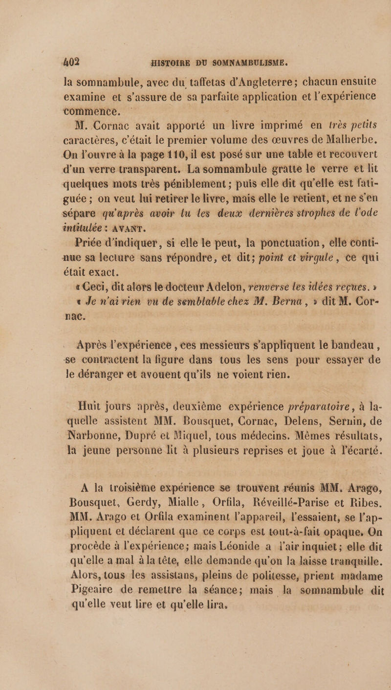 la somnambule, avec du taffetas d'Angleterre; chacun ensuite examine et s'assure de sa Kame A et l'expérience commence. M. Cornac avait apporté un livre imprimé en très petits caractères, c'était le premier volume des œuvres de Malherbe. On l’ouvre à la page 110, il est posé sur une table et recouvert d’un verre transparent, La somnambule gratte le verre et lit quelques mots très péniblement ; puis elle dit qu’elle est fati- guée ; on veut lui retirer le livre, mais elle le rêtient, et ne s’en sépare qu'après avoir lu les deux dernières strophes de l’ode intitulée : AYANT. Priée d'indiquer, si elle le peut, [a ponctuation, elle conti- nue sa lecture sans répondre, et dit; point et virgule, ce qui était exact. « Ceci, dit alors le docteur Adelon, renverse les idées reçues. » « Je n'airien vu de semblable chez M. Berna , » dit M. Cor- nac. Après l'expérience , ces messieurs s'appliquent le bandeau, se contractent la figure dans tous les sens pour essayer de le déranger et avouent qu’ils ne voient rien. Huit jours après, deuxième expérience préparatoire, à la- quelle assistent MM. Bousquet, Cornac, Delens, Seruin, de Narbonne, Dupré et Miquel, tous médecins. Mèmes résultats, la jeune personne lit à plusieurs reprises et joue à l’écarté. À la troisième expérience se trouvent réunis MM. Arago, Bousquet, Gerdy, Mialle, Orfila, Réveillé-Parise et Ribes. MM. Arago et Orfila examinent l'appareil, l’essaient, se l’ap- pliquent et déclarent que ce corps est tout-à-fait opaque, On procède à l'expérience; mais Léonide a l'air inquiet ; elle dit qu'elle à mal à la tête, elle demande qu'on la laisse tranquille. Alors, tous les assistans, pleins de politesse, prient madame Pigeaire de remettre la séance; mais la somnambule dit qu'elle veut lire et qu'elle lira,