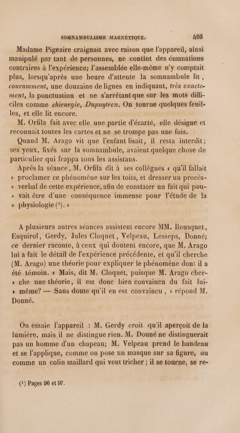 Madame Pigeaire craignait avec raison que l'appareil, ainsi manipulé par tant de personnes, ne contint des émanations contraires à l'expérience; l’assemblée elle-même n'y comptait plus, lorsqu’après une heure d’attente la somnambule lit, couramment, une douzaine de lignes en indiquant, très exacte- ment, la ponctuation et ne s’arrêtant que sur les mots difli- ciles comme chirurgie, Dupuytren. On tourne quelques feuil- les, et elle lit ericore. M. Orfila fait avec elle une tie d’écarté, elle désigne et reconnait toutes les cartes et ne se trompe pas une fois. Quand M. Arago vit que l'enfant lisait, il resta interdit; ses yeux, fixés sur la somnambule, avaient quelque chose de particulier qui frappa tous les assistans. Après la séance, M. Orfila dit à ses collègues « qu'il fallait » proclamer ce phénomène sur les toits, et dresser un procès- » verbal de cette expérience, afin de constater un fait qui pou- » vait être d'une conséquence immense pour l'étude de la » physiologie (‘). » À plusieurs autres séances assistent encore MM. Bousquet, Esquirol, Gerdy, Jules Cloquet, Velpeau, Lesseps, Donné; ce dernier raconte, à ceux qui doutent encore, que M. Arago lui a fait le détail de l'expérience précédente, et qu'il cherche (M. Arago) une théorie pour expliquer le phénomène dont il a été témoin. « Mais, dit M. Cloquet, puisque M. Arago cher- » che une théorie, il est donc bien convaincu du fait lui- » même? — Sans doute qu'il en est convaincu , » répond M. Donné. On essaie l'appareil : M. Gerdy croit qu’il aperçoit de la lumière, mais il ne distingue rien. M. Donné ne distinguerait pas un homme d’un chapeau; M. Velpeau prend le bandeau et se l’applique, comme on pose un masque sur sa figure, ou comme un colin maillard qui veut tricher ; il se tourne, se re- (1) Pages 96 et 97.