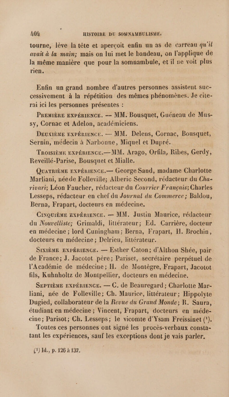 tourne, lève la tête et aperçoit enfin un as de carréau qu'il avail à la main; mais on lui met le bandeau, on l’applique de la même manière que pour la somnambule, et il ne voit plus rien. Enfin un grand nombre d’autres personnes assistent suc- cessivement à la répétition des mêmes phénomènes. Je cite- rai ici les personnes présentes : PREMIÈRE EXPÉRIENCE. —- MM. Bousquet, Guéneau de Mus- sy, Cornac et Adelon, académiciens. DEUXIÈME EXPÉRIENCE. — MM. Delens, Cornac, Bousquet, Sernin, médecin à Narbonne, Miquel et Dupré. TROISIÈME EXPÉRIENCE.— MM. Arago, Orfila, Ribes, Gerdy, Reveillé-Parise, Bousquet et Mialle. QUATRIÈME EXPÉRIENCE.— George Sand, madame Charlotte Marliani, néede Folleviile; Alberic Second, rédacteur du Cha- rivari; Léon Faucher, rédacteur du Courrier Français; Charles Lesseps, rédacteur en chef du Journal du Commerce; Baldou, Berna, Frapart, docteurs en médecine. CiNQUIÈME EXPÉRIENCE. — MM. Justin Maurice, rédacteur du Nouvelliste; Grimaldi, littérateur; Ed. Carrière, docteur en médecine ; lord Cuningham ; Berna, Frapart, H. Brochin, docteurs en médecine ; Delrieu, littérateur. SIXIÈME EXPÉRIENCE. — Esther Caton; d’Althon Shée, pair de France; J. Jacotot père; Pariset, secrétaire perpétuel de l’Académie de médecine; H. de Montègre, Frapart, Jacotot fils, Kuhnholtz de Montpeilier, docteurs en médecine. SEPTIÈME EXPÉRIENCE. — C. de Beauregard ; Charlotte Mar- liani, née de Folleville; Ch. Maurice, littérateur ; Hippolyte Dugied, collaborateur de la Revue du Grand Monde; R. Saura, étudiant en médecine ; Vincent, Frapart, docteurs en méde- cine; Parisot; Ch. Lesseps; le vicomte d'Ysam Freissinet (). Toutes ces personnes ont signé les procès-verbaux consta- tant les expériences, sauf les exceptions dont je vais parler. {1) I., p. 126 à 137.