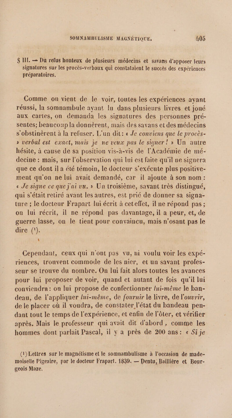 $ IT. — Da refus honteux de plusieurs médecins et savans d’apposer leurs signalures Sur les procès-verbaux qui constalaient le succès des expériences préparatoires. Comme on vient de le voir, toutes les expériences ayant réussi, la somnambule avant [u dans plusieurs livres et joué aux caries, on demanda les signatures des personnes pré- sentes; beaucoup la donnèrent, mais des savans et des médecins s'obstinèrent à la refuser. L'un dit: « Je conviens que Le procès- » verbal est exact, mais je ne veux pas le signer ! » Un autre hésite, à cause de sa position vis-à-vis de l'Académie de mé- decine : mais, sur l'observation qui lui est faite qu'il ne signera que ce dont il a été témoin, le docteur s’exécute plus positive- ment qu'on ne lui avait demandé, car il ajoute à son nom: _« Je signe ce que j'ai vu. » Un troisième, savant très distingué, qui s'était reciré avant les autres, est prié de donner sa signa- ture ; le docteur Frapart lui écrit à ceteffet, il ne répond pas ; on lui récrit, il ne répond pas davantage, il a peur, et, de guerre lasse, on le tient pour convaincu, mais n’osant pas le dire (). $ Cependant, ceux qui n'ont pas vu, ni voulu voir les expé- riences, trouvent commode de les nier, et un savant profes- seur se trouve du nombre. On lui fait alors toutes les avances pour lui proposer de voir, quand et autant de fois qu'il lui conviendra : on lui propose de confectionner lui-même le ban- deau, de l'appliquer lui-même, de fournir le livre, de l'ouvrir, de le placer où il voudra, de constater l'état du bandeau pen- dant tout le temps de l'expérience, et enfin de l’ôter, et vérifier après. Mais le professeur qui avait dit d'abord, comme les hommes dont parlait Pascal, 1] y a près de 200 ans: « Sije (t)Lettres sur le magnétisme el le somnambulisme à l’occasion de made- moiselle Pigeaire, par le docteur Frapart. 1839. — Dentu, Baillière et Bour- geois Maze.