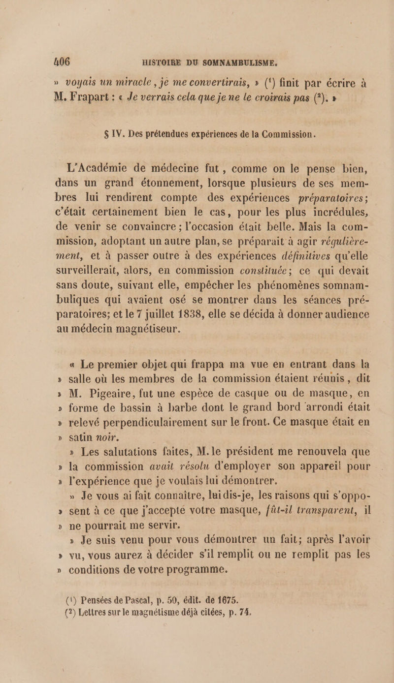 » voyais un miracle , je me convertirais, » (‘) finit par écrire à M. Frapart : « Je verrais cela que je ne le croërais pas (?). » $ IV. Des prétendues expériences de la Commission. L'Académie de médecine fut, comme on le pense bien, dans un grand étonnement, lorsque plusieurs de ses mem- bres lui rendirent compte des expériences préparatoires; c'était certainement bien le cas, pour les plus incrédules, de venir se convaincre ; l’occasion était belle. Mais la com- mission, adoptant un autre plan, se préparait à agir régulière- ment, et à passer outre à des expériences définitives qw’elle surveillerait, alors, en commission conslituée; ce qui devait sans doute, suivant elle, empêcher les phénomènes somnam- buliques qui avaient osé se montrer dans les séances pré- paratoires; et le 7 juillet 1838, elle se décida à donner audience au médecin magnétiseur. « Le premier objet qui frappa ma vue en entrant dans la » salle où les membres de la commission étaient réunis, dit » M. Pigeaire, fut une espèce de casque ou de masque, en » forme de bassin à barbe dont le grand bord arrondi était » relevé perpendiculairement sur le front. Ce masque était en » Satin noir. | » Les salutations faites, M. le président me renouvela que » la commission avait résolu d'employer son appareil pour » l'expérience que je voulais lui démontrer. | » Je vous ai fait connaitre, lui dis-je, les raisons qui s’oppo- » sent à ce que j'accepte votre masque, fût-il transparent, il » ne pourrait me Servir. » Je suis venu pour vous démontrer un fait; après l'avoir » vu, vous aurez à décider s’il remplit ou ne remplit pas les » conditions de votre programme. (1) Pensées de Pascal, p. 50, édit. de 1675. (2) Lettres sur le magnétisme déjà citées, p. 74.