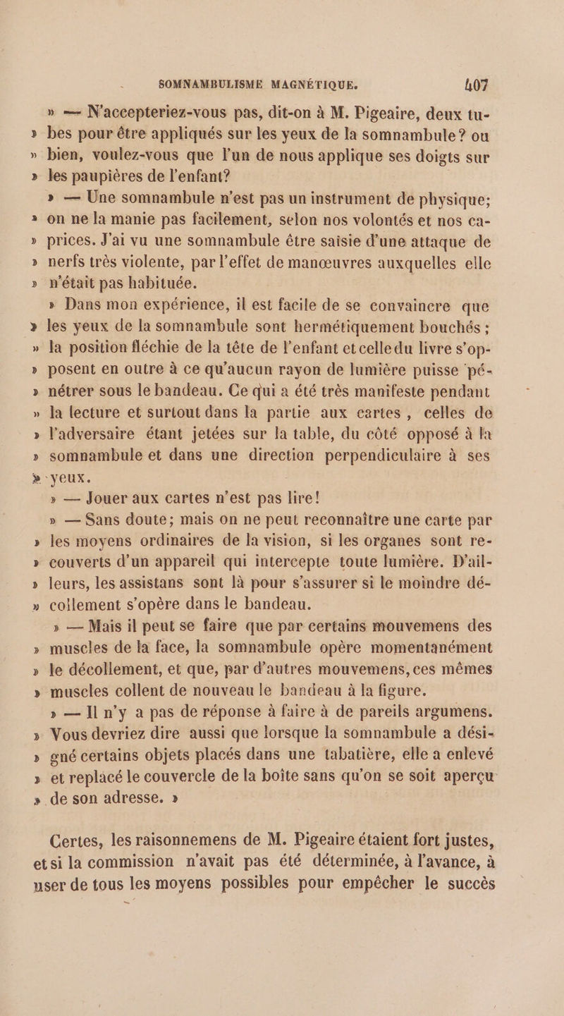 » C4 » — N'accepteriez-vous pas, dit-on à M. Pigeaire, deux tu- bes pour être appliqués sur les yeux de la somnambule? ou bien, voulez-vous que l’un de nous applique ses doigts sur les paupières de l'enfant? » — Une somnambule n’est pas un instrument de physique; on ne la manie pas facilement, selon nos volontés et nos ca- prices. J'ai vu une somnambule être saisie d’une attaque de nerfs très violente, par l'effet de manœuvres auxquelles elle n'était pas habituée. » Dans mon expérience, il est facile de se convaincre que les yeux de la somnambule sont hermétiquement bouchés : la position fléchie de la tête de l'enfant et celle du livre s'op- posent en outre à ce qu'aucun rayon de lumière puisse pé- nétrer sous le bandeau. Ce qui à été très manifeste pendant la lecture et surtout dans la partie aux cartes, celles de l'adversaire étant jetées sur la table, du côté opposé à fa somnambule et dans une direction perpendiculaire à ses » — Jouer aux cartes n’est pas re! » — Sans doute; mais On ne peut reconnaître une carte par les moyens ordinaires de la vision, si les organes sont re- couverts d’un appareil qui intercepte toute lumière. D'ail- leurs, les assistans sont là pour s'assurer si le moindre dé- coilement s'opère dans le bandeau. » — Mais il peut se faire que par certains mouvemens des muscles de la face, la somnambule opère momentanément le décollement, et que, par d’autres mouvemens, ces mêmes muscles collent de nouveau le bandeau à la figure. &gt; — Jln'y a pas de réponse à faire à de pareils argumens. Vous devriez dire aussi que lorsque la somnambule a dési- gné certains objets placés dans une tabatière, elle a enlevé et replacé le couvercle de la boîte sans qu'on se soit aperçu de son adresse. » Certes, les raisonnemens de M. Pigeaire étaient fort justes, LS