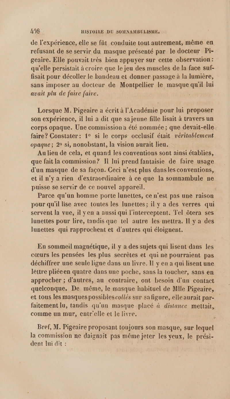 de l'expérience, elle se fût conduite tout autrement, même en refusant de se servir du masque présenté par le docteur Pi- geaire. Elle pouvait très bien appuyer sur cette observation: qu’elle persistait à croire que le jeu des muscles de la face suf- fisait pour décoller le bandeau et donner passage à la lumière, sans imposer au docteur de Montpellier le masque qu'il lui avait plu de faire faire. Lorsque M. Pigeaire à écrit à l’Académie pour lui proposer son expérience, il lui a dit que sa jeune fille lisait à travers un corps opaque. Une commission a été nommée ; que devait-elle faire? Constater: 1° si le corps occlusif était véritablement opaque; 2° si, nonobstant, la vision aurait lieu. Au lieu de cela, et quand les conventions sont ainsi établies, que fait la commission? Il lui prend fantaisie de faire usage d’un masque de sa façon. Ceci n’est plus dans les conventions, etiln'yarien d'extraordinaire à ce que la somnambule ne puisse se servir de ce nouvel appareil. ; Parce qu’un homme porte lunettes, ce n’est pas une raison pour qu'il lise avec toutes les lunettes ; il y a des verres qui servent la vue, il yen a aussi qui l'interceptent. Tel ôtera ses lunettes pour lire, tandis que tel autre les mettra. Il y a des lunettes qui rapprochent et d’autres qui éloignent. En sommeil magnétique, il y a des sujets qui lisent dans les cœurs les pensées les plus secrètes et qui ne pourraient pas déchiffrer une seule ligne dans un livre. Il y en a qui lisent une léttre pliéeen quatre dans une poche, sans la toucher, sans en approcher ; d’autres, au contraire, ont besoin d'un contact quelconque. De même, le masque habituel de Mlle Pigeaire, et tous les masques possibles co/lés sur sa figure, elle aurait par- faitement lu, tandis qu'un masque placé à distance mettait, comme un mur, entrelle et le livre. F = Bref, M. Pigeaire proposant toujours son masque, sur lequel la commission ne daignait pas même jeter les yeux, le prési- dent lui dit :