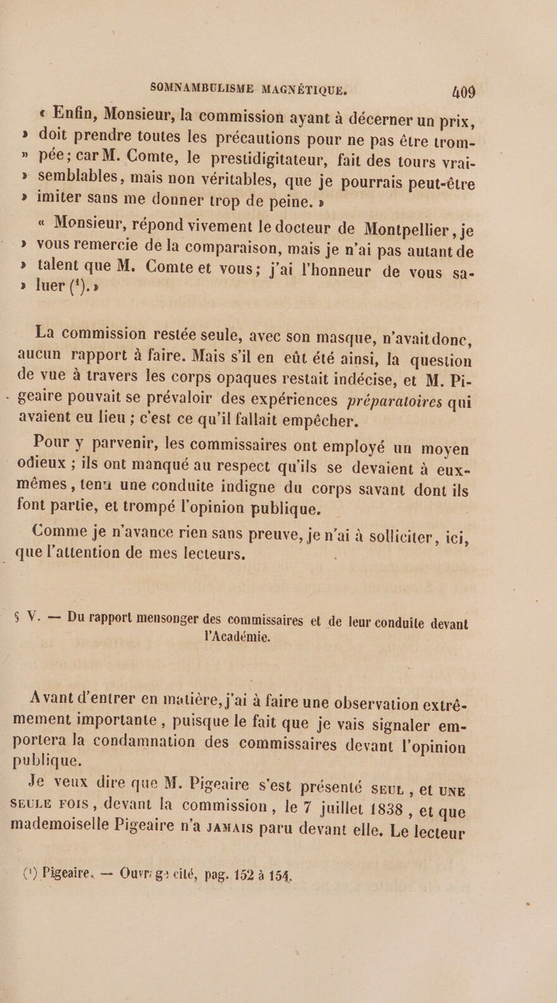 « Enfin, Monsieur, la commission ayant à décerner un prix, » doit prendre toutes les précautions pour ne pas être trom- » pée; car M. Comte, le prestidigitateur, fait des tours vrai- » semblables, mais non véritables, que je pourrais peut-être » imiter sans me donner trop de peine. » « Monsieur, répond vivement le docteur de Montpellier , je &gt; vous remercie de la comparaison, mais je n’ai pas autant de » talent que M. Comte et vous: j'ai l'honneur de vous sa- &gt;» Juer (‘).» La commission restée seule, avec son masque, n'avait donc, aucun rapport à faire. Mais s’il en eût été ainsi, la question de vue à travers les corps opaques restait indécise, et M. Pi- * geaire pouvait se prévaloir des expériences préparaloires qui avaient eu lieu ; c'est ce qu'il fallait empêcher. Pour y parvenir, les commissaires ont employé un moyen odieux ; ils ont manqué au respect qu'ils se devaient à eux- mêmes , ten une conduite indigne du Corps savant dont ils font partie, et trompé l'opinion publique. Comme je n'avance rien sans preuve, je n'ai à solliciter, ici, que l’attention de mes lecteurs. $ V. — Du rapport mensonger des commissaires et de leur conduile devant l’Académie. Avant d'entrer en matière, j'ai à faire une observation extrê- mement importante , puisque le fait que je vais signaler em- portera la condamnation des commissaires devant l'opinion publique. | Je veux dire que M. Pigeaire s'est présenté SEUL , et UNE SEULE FOIS , devant la commission, le 7 juillet 1838 , et que mademoiselle Pigeaire n’a jamais paru devant elle, Le lecteur