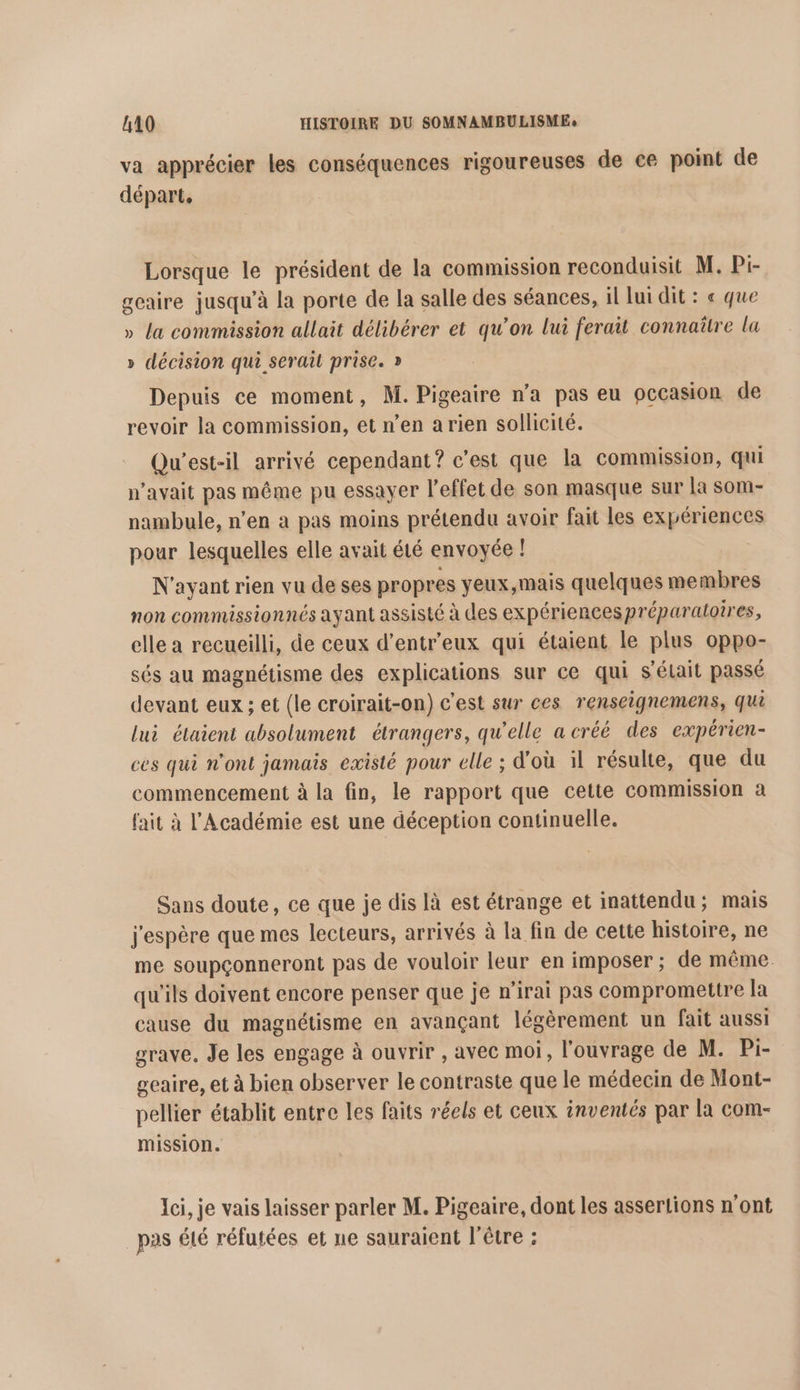 va apprécier les conséquences rigoureuses de ce point de départ. Lorsque le président de la commission reconduisit M. Pi- gcaire jusqu’à la porte de la salle des séances, il lui dit : « que » la commission allait délibérer et qu’on lui ferait connaître la » décision qui serait prise. » Depuis ce moment, M. Pigeaire n’a pas eu occasion de revoir la commission, et n’en a rien sollicité. Qu'est-il arrivé cependant? c’est que la commission, qui n'avait pas même pu essayer l'effet de son masque sur la som- nambule, n’en à pas moins prétendu avoir fait les expériences pour lesquelles elle avait été envoyée ! N'ayant rien vu de ses propres yeux,mais quelques membres non commissionnés ayant assisté à des expériencespréparatoires, elle a recueilli, de ceux d’entr'eux qui étaient le plus oppo- sés au magnétisme des explications sur ce qui s'élait passé devant eux ; et (le croirait-on) c’est sur ces renseignemens, qui lui étaient absolument étrangers, qu’elle a créé des expérien- ces qui n'ont jamais existé pour elle ; d'où il résulte, que du commencement à la fin, le rapport que cette commission a fait à l'Académie est une déception continuelle. Sans doute, ce que je dis là est étrange et inattendu; mais j'espère que mes lecteurs, arrivés à la fin de cette histoire, ne me soupçonneront pas de vouloir leur en imposer ; de même. qu'ils doivent encore penser que je n'irai pas compromettre la cause du magnétisme en avançant légèrement un fait aussi grave. Je les engage à ouvrir , avec moi, l'ouvrage de M. Pi- geaire, et à bien observer le contraste que le médecin de Mont- pellier établit entre les faits réels et ceux inventés par la com- mission. Ici, je vais laisser parler M. Pigeaire, dont les assertions n’ont pas été réfutées et ne sauraient l'être ;