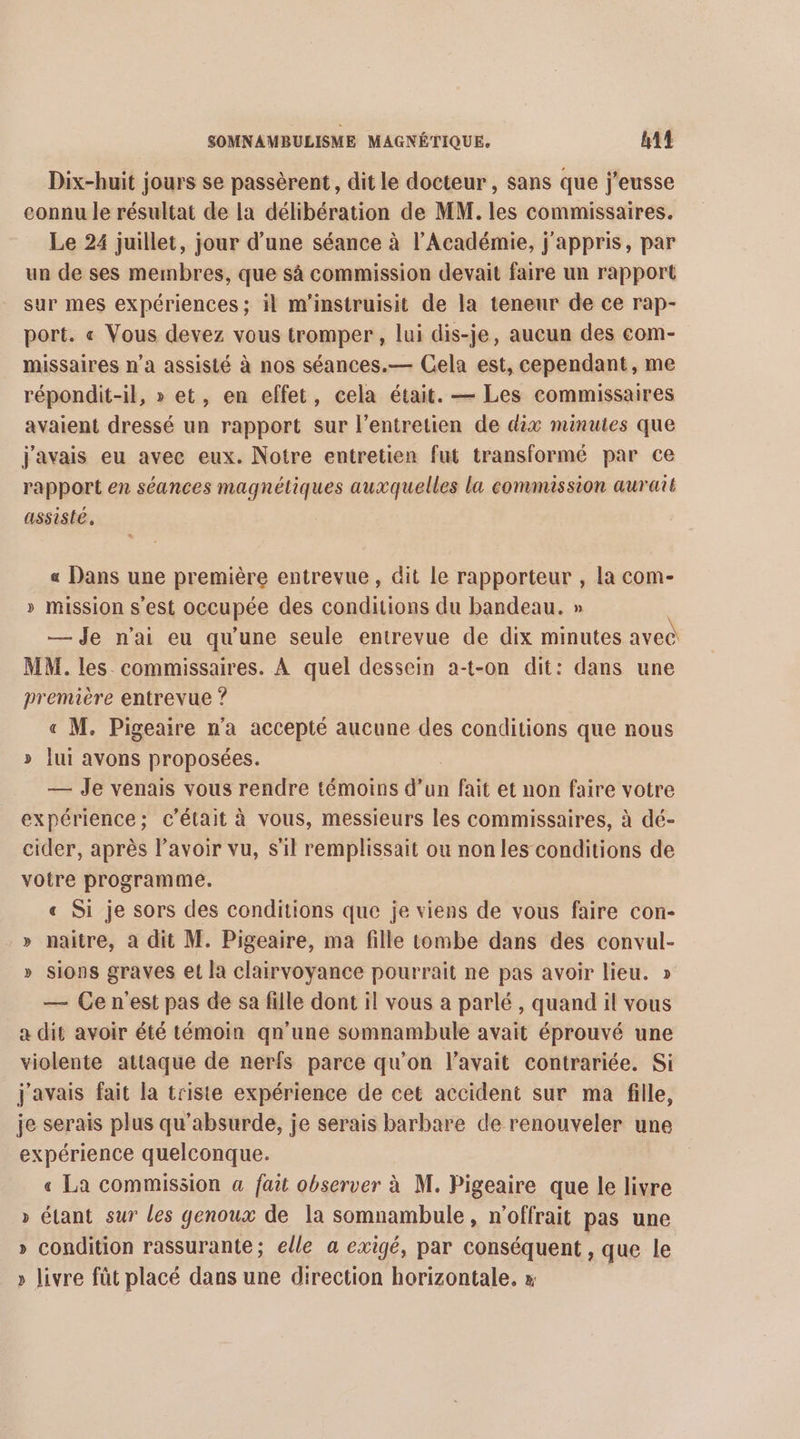 Dix-huit jours se passèrent, dit le docteur , sans que j’eusse connu le résultat de la délibération de MM. les commissaires. Le 24 juillet, jour d’une séance à l’Académie, j'appris, par un de ses membres, que sà commission devait faire un rapport sur mes expériences ; il m’instruisit de la teneur de ce rap- port. « Vous devez vous tromper, lui dis-je, aucun des com- missaires n’a assisté à nos séances.— Cela est, cependant, me répondit-il, » et, en effet, cela était. — Les commissaires avaient dressé un rapport sur l'entretien de dix minutes que j'avais eu avec eux. Notre entretien fut transformé par ce rapport en séances magnétiques auxquelles la commission aurait assisté, « Dans une première entrevue, dit Le rapporteur , la com- » mission s'est occupée des conditions du bandeau. » — Je n'ai eu qu'une seule entrevue de dix minutes avec MM. les commissaires. À quel dessein a-t-on dit: dans une première entrevue ? « M. Pigeaire n'a accepté aucune des conditions que nous » lui avons proposées. | — Je venais vous rendre témoins d’un fait et non faire votre expérience; c'était à vous, messieurs les commissaires, à dé- cider, après lavoir vu, s'il remplissait ou non les conditions de votre programme. « Si je sors des conditions que je viens de vous faire con- » naitre, a dit M. Pigeaire, ma fille tombe dans des convul- » sions graves et la clairvoyance pourrait ne pas avoir lieu. » — Ce n'est pas de sa fille dont il vous a parlé, quand il vous a dit avoir été témoin qn'une somnambule avait éprouvé une violente attaque de nerfs parce qu'on l'avait contrariée. Si j'avais fait la triste expérience de cet accident sur ma fille, je serais plus qu'absurde, je serais barbare de renouveler une expérience quelconque. « La commission a fait observer à M. Pigeaire que le livre » étant sur les genoux de la somnambule, n'offrait pas une » condition rassurante; elle a exigé, par conséquent , que le » livre fût placé dans une direction horizontale, x