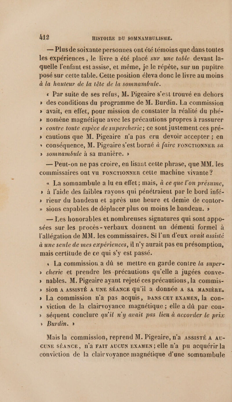 — Plus de soixante personnes ont été témoins que dans toutes les expériences , le livre a été placé sur une table devant la- quelle l'enfant est assise, et même, je le répète, sur un pupitre posé sur cette table. Cette pasition éteva donc le livre au moins à la hauteur de la tête de la somnambule. « Par suite de ses refus, M. Pigeaire s’est trouvé en dehors » des conditions du programme de M. Burdin. La commission » avait, en effet, pour mission de constater la réalité du phé- » nomène magnétique avec les précautions propres à rassurer » contre toule espèce de supercherie; ce sont justement ces pré- » cautions que M. Pigeaire n’a pas cru devoir accepter ; en * conséquence, M. Pigeaire s’est borné à faire FONCTIONNER sa » somnambule à sa manière. » — Peut-on ne pas croire, en lisant cette phrase, que MM. les commissaires ont VU FONCTIONNER Cette machine vivante ? « La somnambule a lu en effet ; mais, à ce que l'on présume, » à l’aide des faibles rayons qui pénétraient par le bord infé- » rieur du bandeau et après une heure et demie de contor- » sions capables de déplacer plus ou moins le bandeau. » — Les honorables et nombreuses signatures qui sont appo- sées sur les procès-verbaux donnent un démenti formel à l'allégation de MM. les commissaires. Si l’un d'eux avait assislé à une seule de mes expériences, il n’y aurait pas eu présomption, mais certitude de ce qui s’y est passé. « La commission a dû se mettre en garde contre la super- » cherie et prendre les précautions qu’elle a jugées conve- » nables. M. Pigeaire ayant rejeté ces précautions, la commis- » Sion À ASSISTÉ À UNE SÉANCE qu'il a donnée A SA MANIÈRE, » La commission n’a pas acquis, DANS CET EXAMEN, la con- » viction de la clairvoyance magnétique ; elle a dû par con- » séquent conclure qu'il n'y avait pas lieu à accorder le prix Burdin. » © Mais la commission, reprend M. Pigeaire, n’a ASSISTÉ A Au- CUNE SÉANCE, N'à FAIT AUCUN EXAMEN; elle n’a pu acquérir la conviction de la clair voyance magnétique d’une somnambule