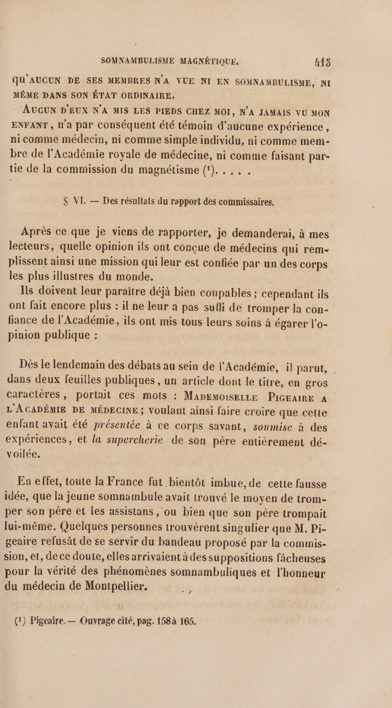 GU'AUCUN DE SES MEMBRES NA VUE NI EN SOMNAMBULISME, NI MÊME DANS SON ÉTAT ORDINAIRE. AUCUN D'EUX N’A MIS LES PIEDS CHEZ MOI, N’A JAMAIS VU MON ENFANT , N'a par conséquent été témoin d'aucune expérience, nicomme médecin, ni comme simple individu, ni comme mem- bre de l’Académie royale de médecine, ni comme faisant par- tie de la commission du magnétisme (1)... $ VI. — Des résultats du rapport des commissaires. Après ce que je viens de rapporter, je demanderai, à mes lecteurs, quelle opinion ils ont conçue de médecins qui rem- plissent ainsi une mission qui leur est confiée par un des corps les plus illustres du monde. : Ils doivent leur paraître déjà bien coupables : cependant ils ont fait encore plus : il ne leur a pas sufli de tromper la con- fiance de l'Académie, ils ont mis tous leurs soins à égarer l’o- pinion publique : Dès le lendemain des débats au sein de l'Académie, il parut, | dans deux feuilles publiques , un article dont le titre, en gros caractères, portait ces mots : MADEMoiSELLE PiGEaIRE A L'ACADÉMIE DE MÉDECINE ; Voulant ainsi faire croire que cette enfant avait été présentée à ce corps savant, soumise à des expériences, et la supercherie de son père entiérement dé-. voilée. En effet, toute la France fut bientôt imbue, de cette fausse idée, que la jeune somnambule avait trouvé le moyen de trom- per son père et les assistans, ou bien que son père trompait lui-même. Quelques personnes trouvèrent singulier que M. Pi- geaire refusàt de se servir du bandeau proposé par la commis- sion, et, de ce doute, elles arrivaient à des suppositions fâcheuses pour la vérité des phénomènes somnambuliques et l'honneur du médecin de Montpellier,