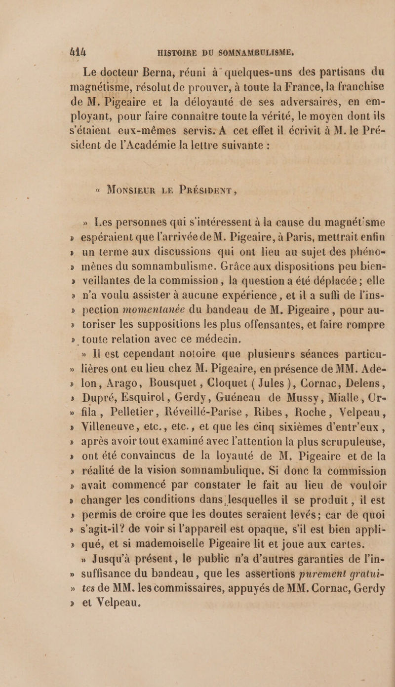 Le docteur Berna, réuni à quelques-uns des partisans du « MONSIEUR LE PRÉSIDENT, » Les personnes qui s'intéressent à la cause du magnétisme espéraient que l’arrivée de M. Pigeaire, à Paris, mettrait enfin un terme aux discussions qui ont lieu au sujet des phéno= mênes du somnambulisme. Grâce aux dispositions peu bien- veillantes de la commission, la question a été déplacée; elle n'a voulu assister à aucune expérience , et il a suffi de l’ins- pection momentanée Au bandeau de M. Pigeaire , pour au- toriser les suppositions les plus offensantes, et faire rompre » Il est cependant notoire que plusieurs séances particu- lières ont eu lieu chez M. Pigeaire, en présence de MM. Ade- lon, Arago, Bousquet , Cloquet ( Jules ), Cornac, Delens, Dupré, Esquirol, Gerdy, Guéneau de Mussy, Mialle, Or- fila, Pelletier, Réveillé-Parise, Ribes, Roche, Velpeau, Villeneuve, etc., etc., et que les Cinq sixièmes d'entr’eux, après avoir tout examiné avec l'attention la plus scrupuleuse, ont été convaincus de la loyauté de M, Pigeaire et de la réalité de la vision somnambulique. Si donc la commission avait commencé par constater le fait au lieu de vouloir changer les conditions dans lesquelles il se produit , il est permis de croire que les doutes seraient levés; car de quoi s'agit-il? de voir si l'appareil est opaque, s’il est bien appli- qué, et si mademoiselle Pigeaire lit et joue aux cartes. » Jusqu'à présent, le public n’a d’autres garanties de l’in- suffisance du bandeau, que les assertions purement gratui- tes de MM. les commissaires, appuyés de MM, Cornac, Gerdy et Velpeau.
