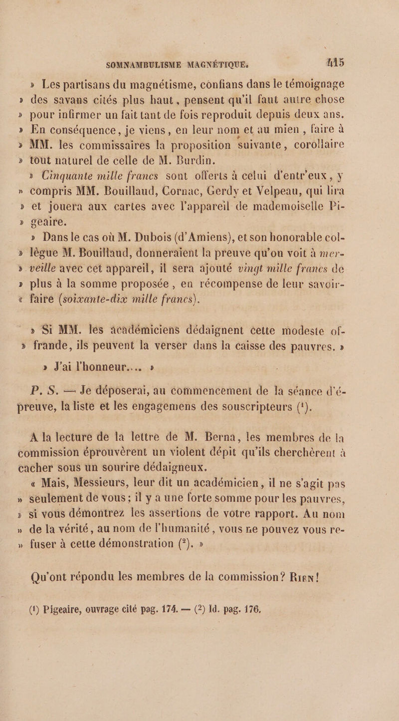 » Les partisans du magnétisme, confians dans le témoignage » des sayans cités plus haut, pensent qu'il faut autre chose » pour infirmer un fait tant de fois reproduit depuis deux ans. » En conséquence, je viens, en leur nom et au mien, faire à > MM. les commissaires la proposition suivante, corollaire » tout naturel de celle de M. Burdin. » Cinquante malle francs sont offerts à celui d'entr eux, Y n compris MM. Bouillaud, Cornac, Gerdy et Velpeau, qui lira » et jouera aux cartes avec l'appareil de mademoiselle Pi- » geaire. » Dansle cas où M. Dubois (d'Amiens), et son honorable col- lègue M. Bouillaud, donneraient la preuve qu’on voit à mer- veille avec cet appareil, il Sera ajouté vingt mille francs de plus à la somme proposée , en récompense de leur saveir- « faire (soixante-dix mille francs). S v » Si MM. lés académiciens dédaignent cette modeste of- >» frande, ils peuvent la verser dans la caisse des pauvres. » » J'ai l'honneur... » P. S. — Je déposerai, au commencement de Îa séance d’é- preuve, la liste et les engagemens des souscripteurs (1). A la lecture de la lettre de M. Berna, les membres de ia commission éprouvèrent un violent dépit qu’ils cherchèrent à cacher sous un sourire dédaigneux. « Mais, Messieurs, leur dit un académicien, il ne s’agit pas » Seulement de vous: il y a une forte somme pour les pauvres, » si vous démontrez les assertions de votre rapport, Au nom » de la vérité, au nom de l'humanité, vous re pouvez vous re- » fuser à cette démonstration (?). » Qu'ont répondu les membres de la commission? Rien! (1) Pigeaire, ouvrage cité pag. 174. — (2) Id. pag. 176.