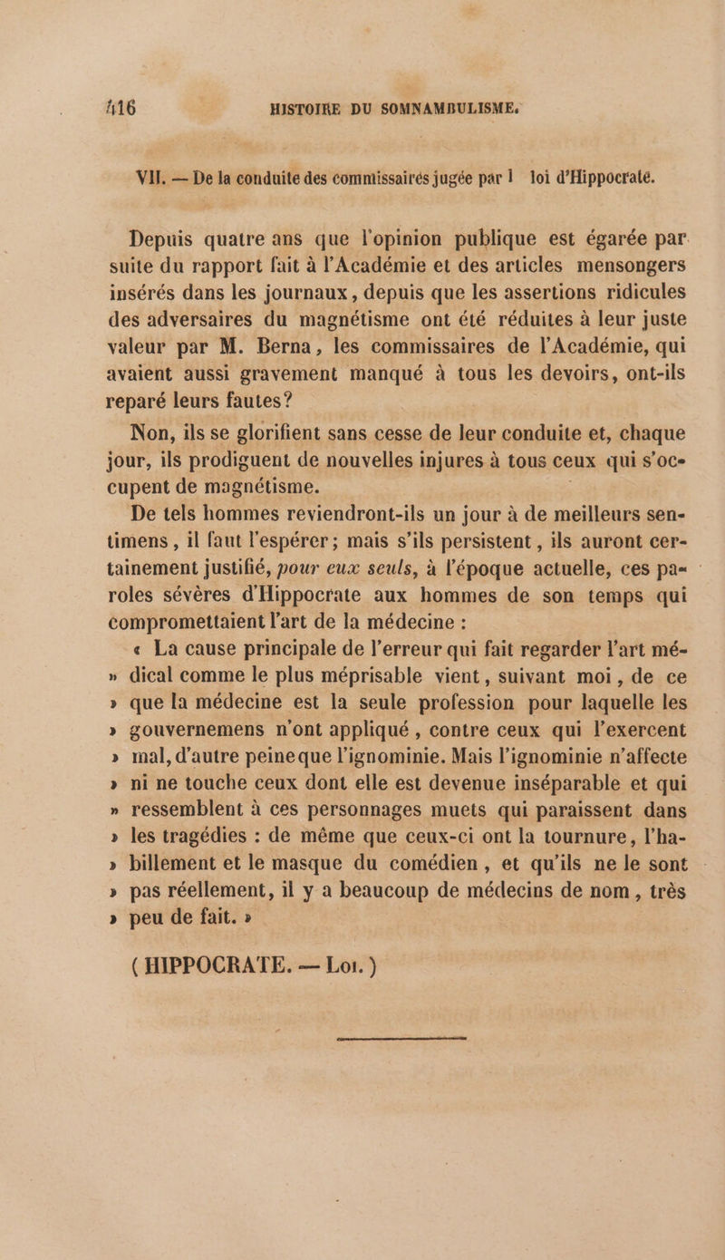 VII. — De la conduite des commissairés jugée par Î loi d'Hippocrate. Depuis quatre ans que l'opinion publique est égarée par. suite du rapport fait à l’Académie et des articles mensongers insérés dans les journaux, depuis que les assertions ridicules des adversaires du magnétisme ont été réduites à leur juste valeur par M. Berna, les commissaires de l’Académie, qui avaient aussi gravement manqué à tous les devoirs, ont-ils reparé leurs fautes ? Non, ils se glorifient sans cesse de leur conduite et, chaque jour, ils prodiguent de nouvelles injures à tous ceux qui s'oc- cupent de magnétisme. De tels hommes reviendront-ils un jour à de meilleurs sen- timens , il faut l'espérer ; mais s'ils persistent , ils auront cer- tainement justifié, pour eux seuls, à l'époque actuelle, ces pa roles sévères d'Hippocrate aux hommes de son temps qui compromettaient l'art de la médecine : € La cause principale de l'erreur qui fait regarder l’art mé- » dical comme le plus méprisable vient, suivant moi, de ce » que la médecine est la seule profession pour laquelle les » gouvernemens n'ont appliqué , contre ceux qui l’exercent » mal, d'autre peineque l’ignominie. Mais l’ignominie n’affecte » ni ne touche ceux dont elle est devenue inséparable et qui » ressemblent à ces personnages muets qui paraissent dans » les tragédies : de même que ceux-ci ont la tournure, l’ha- » billement et le masque du comédien, et qu'ils ne le sont » pas réellement, 11 y a beaucoup de médecins de nom, très » peu de fait. » ( HIPPOCRATE. — Lo. )