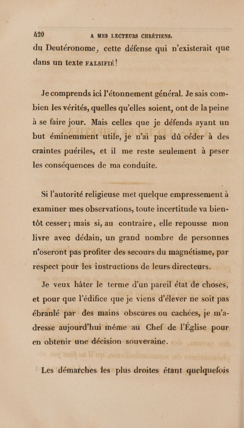 du Deutéronome, cette défense qui n’existerait que dans un texte FALSIFIÉ ! Je comprends ici l'étonnement général. Je sais com- bien les vérités, quelles qu’elles soient, ont de la peine à se faire jour. Mais celles que je défends ayant un but éminemment utile, je n’ai pas dû céder à des craintes puériles, et il me reste seulement à peser les conséquences de ma conduite. Si l'autorité religieuse met quelque empressement à examiner mes observations, toute incertitude va bien- tôt cesser; mais si, au contraire, elle repousse mon livre avec dédain, un grand nombre de personnes n'oseront pas profiter des secours du magnétisme, par respect pour les instructions de leurs directeurs. Je veux hâter le terme d’un pareil état de choses, et pour que l'édifice que je viens d'élever ne soit pas : ébranlé par des mains obscures ou cachées, je m’a- dresse aujourd’hui même au Chef de l’Église pour en obtenir une décision souveraine. : Les démarches les: plus droites étant quelquefois