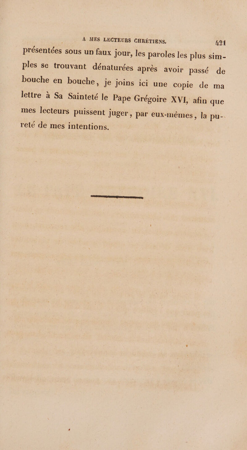 présentées sous un faux jour, les paroles les plus sim- ples se trouvant dénaturées aprés avoir passé de bouche en bouche, je joins ici une copie de ma lettre à Sa Sainteté le Pape Grégoire XVL afin que mes lecteurs puissent juger, par eux-mêmes, la pu- reté de mes intentions.