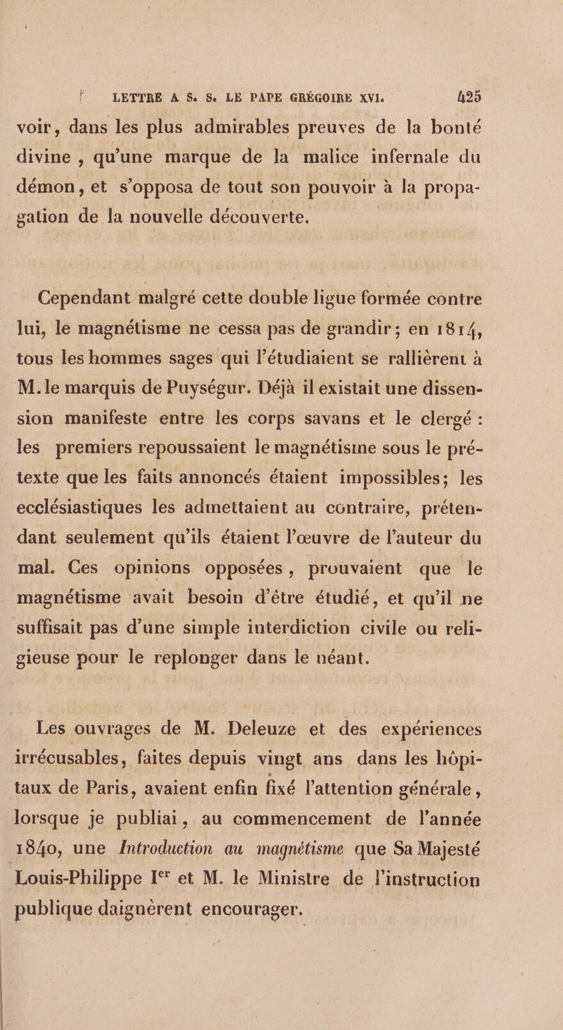 voir, dans les plus admirables preuves de la bonté divine , qu'une marque de la malice infernale du , 2 Q A démon, et s opposa de tout son pouvoir à la propa- gation de la nouvelle découverte. Cependant malgré cette double ligue formée contre lui, le magnétisme ne cessa pas de grandir; en 1814, tous les hommes sages qui l’étudiaient se rallièrent à M. le marquis de Puységur. Déjà il existait une dissen- sion manifeste entre les corps savans et le clergé : les premiers repoussaient le magnétisine sous le pré- texte que les faits annoncés étaient impossibles; les ecclésiastiques les admettaient au contraire, préten- dant seulement qu'ils étaient l’œuvre de l’auteur du mal. Ces opinions opposées, prouvaient que le magnétisme avait besoin d’être étudié, et qu’il ne suffisait pas d'une simple interdiction civile ou reli- gieuse pour le replonger dans le néant. Les ouvrages de M. Deleuze et des expériences irrécusables, faites depuis vingt ans dans les hôpi- taux de Paris, avaient enfin fixé l'attention générale , lorsque je publiai , au commencement de l’année 1040, une Întroduction au magnétisme que Sa Majesté Louis-Philippe 1% et M. le Ministre de l'instruction publique daignérent encourager.