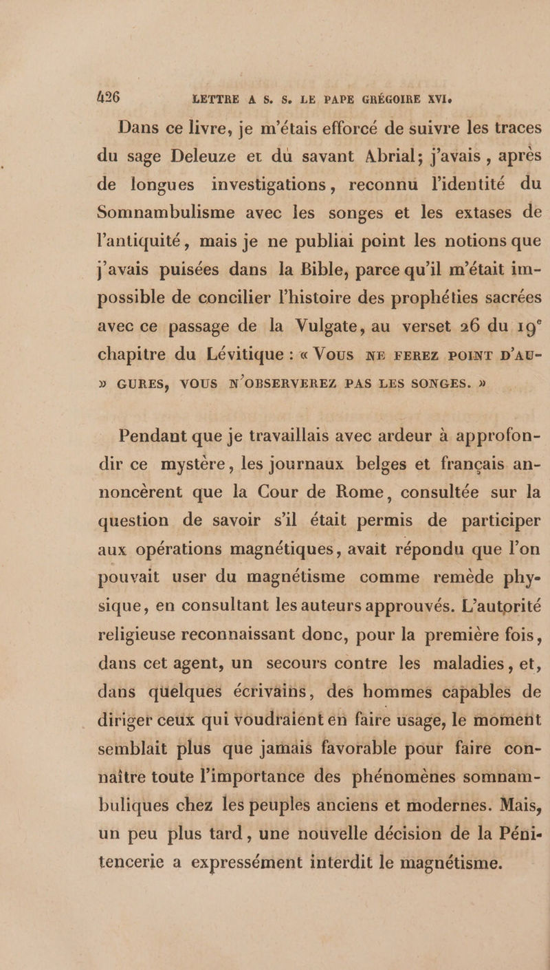 Dans ce livre, je m'étais efforcé de suivre les traces du sage Deleuze et du savant Abrial; javais, après de longues investigations, reconnu l'identité du Somnambulisme avec les songes et les extases de l'antiquité, mais je ne publiai point les notions que javais puisées dans la Bible, parce qu’il m'était im- possible de concilier l’histoire des prophéties sacrées avec ce passage de la Vulgate, au verset 26 du 19° chapitre du Lévitique : « Vous NE FEREZ POINT D’AU- » GURES, VOUS N’OBSERVEREZ PAS LES SONGES. » Pendant que je travaillais avec ardeur à approfon- dir ce mystere, les journaux belges et français an- noncèrent que la Cour de Rome, consultée sur la question de savoir s'il était permis de participer aux opérations magnétiques, avait répondu que l’on pouvait user du magnétisme comme remède phy- sique, en consultant les auteurs approuvés. L'autorité religieuse reconnaissant donc, pour la première fois, dans cet agent, un secours contre les maladies, et, dans quelques écrivains, des hommes capables de diriger ceux qui voudraient én faire usage, le moment semblait plus que jamäis favorable pour faire con- naître toute l'importance des phénomènes somnam- buliques chez les peuples anciens et modernes. Mais, un peu plus tard, une nouvelle décision de la Péni- tencerie a expressément interdit le magnétisme.