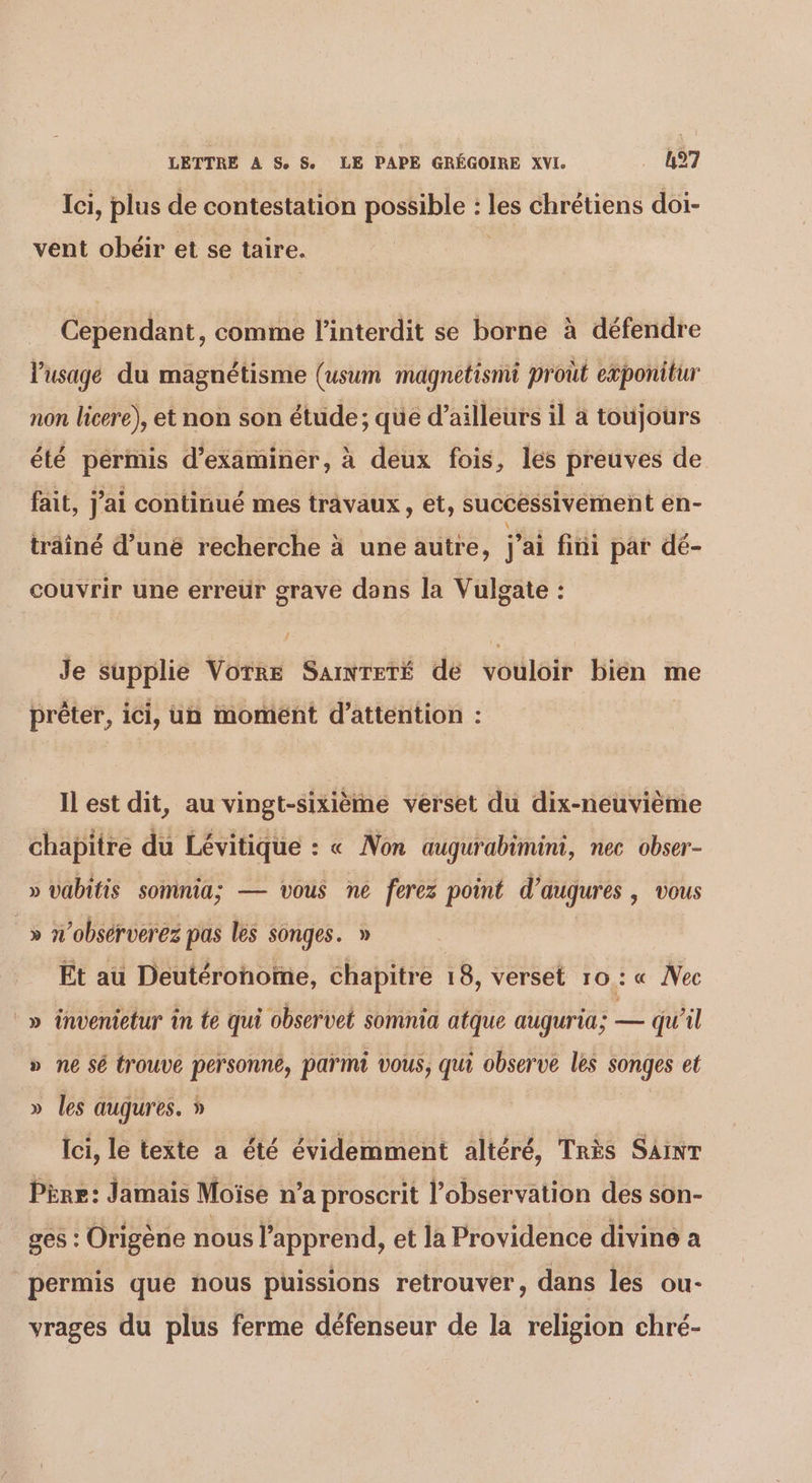 Ici, plus de contestation possible : LU? chrétiens doi- vent obéir et se taire. Cependant, comme l'interdit se borne à défendre l'usage du magnétisme (usum magnetismi prout eæponitur non licere), et non son étude; que d’ailleurs il à toujours été pérmis d'examiner, à deux fois, les preuves de fait, J ai continué mes travaux , et, successivement en- trâîné d’uné recherche à une autre, l ai fini par dé- couvrir une erreür grave dons la Vulgate : Je supplie VOTRE SAINTETÉ de vouléi bien me prêter, ici, un moment d'attention : Il est dit, au vingt-sixièmé verset du dix-neuvième chapitre du Lévitique : « Non augurabimini, nec obser- » vabitis somnia: — vous ne ferez point d’augures y VOUS _» n’obsérverez pas les songes. » Et au Deutéronoïme, chapitre 18, verset 10: « Nec _» invenietur in te qui observet somnia atque auguria; æ qu'il » ne sé trouve personne, parmi vous, qui observe les songes et » les augures. » Ici, le texte a été évidemment altéré, Très SAINT Père: Jamais Moïse n’a proscrit l'observation des son- ges : Origène nous l’apprend, et la Providence divine a permis que nous puissions retrouver, dans les ou- vrages du plus ferme défenseur de la religion chré-