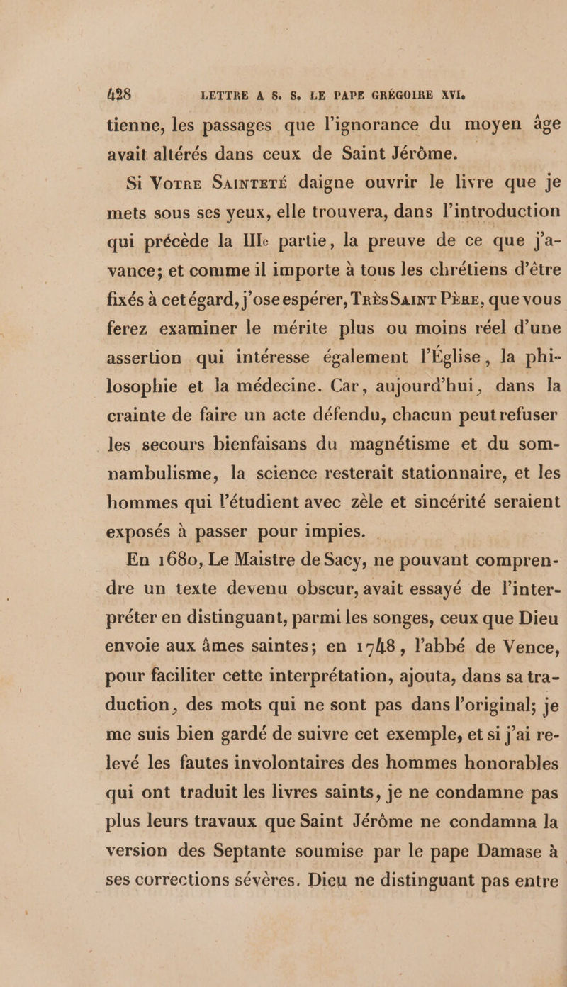 tienne, les passages que l'ignorance du moyen âge avait altérés dans ceux de Saint Jérôme. Si Votre SAINTETÉ daigne ouvrir le livre que je mets sous ses yeux, elle trouvera, dans l'introduction qui précède la Ille partie, la preuve de ce que j'a- vance; et comme il importe à tous les chrétiens d’être fixés à cet égard, j'oseespérer, TRÈS SAINT PÈRE, que vous ferez examiner le mérite plus ou moins réel d’une assertion qui intéresse également l’Église, la phi- losophie et la médecine. Car, aujourd’hui ;, dans la crainte de faire un acte défendu, chacun peut refuser les secours bienfaisans du magnétisme et du som- nambulisme, la science resterait stationnaire, et les hommes qui l’étudient avec zèle et sincérité seraient exposés à passer pour impies. En 1680, Le Maistre de Sacy, ne pouvant compren- dre un texte devenu obscur, avait essayé de l’inter- préter en distinguant, parmi les songes, ceux que Dieu envoie aux âmes saintes; en 1748, l’abbé de Vence, pour faciliter cette interprétation, ajouta, dans sa tra- duction, des mots qui ne sont pas dans l'original; je me suis bien gardé de suivre cet exemple, et si j'ai re- levé les fautes involontaires des hommes honorables qui ont traduit les livres saints, je ne condamne pas plus leurs travaux que Saint Jérôme ne condamna la version des Septante soumise par le pape Damase à ses corrections sévéres. Dieu ne distinguant pas entre