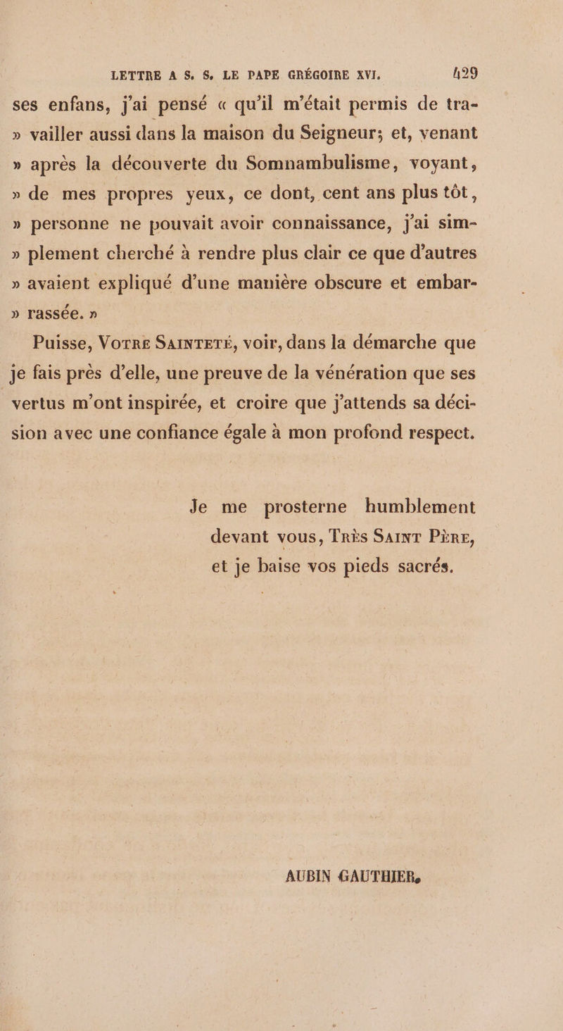 ses enfans, j'ai pensé « qu'il m'était permis de tra- » vailler aussi dans la maison du Seigneur; et, venant » après la découverte du Somnambulisme, voyant, » de mes propres yeux, ce dont, cent ans plus tôt, » personne ne pouvait avoir connaissance, J'ai sim- » plement cherché à rendre plus clair ce que d’autres » avaient expliqué d’une manière obscure et embar- » rassée. » Puisse, Vorr£ SAINTETÉ, voir, dans la démarche que je fais près d’elle, une preuve de la vénération que ses vertus m'ont inspirée, et croire que j'attends sa déci- sion avec une confiance égale à mon profond respect. Je me prosterne humblement devant vous, TRÈS SAINT PÈRE, et je baise vos pieds sacrés. AUBIN GAUTHIER,