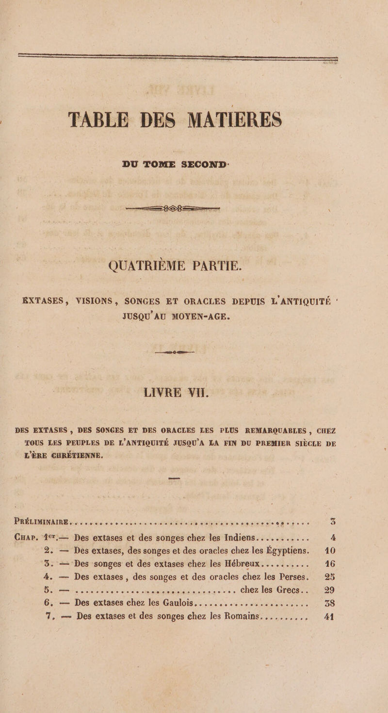 DU TOME SECOND: QUATRIÈME PARTIE. EXTASES, VISIONS, SONGES ET ORACLES DEPUIS L'ANTIQUITÉ : JUSQU'AU MOYEN-AGE. LIVRE VI. DES EXTASES , DES SONGES ET DES ORACLES LES PLUS REMARQUABLES , CHEZ TOUS LES PEUPLES DE L'ANTIQUITÉ JUSQU'A LA FIN DU PREMIER SIÈCLE DE L'ÈRE CHRÉTIENNE. PRELIMMRR Se as eos ON sent macisie Le eh 63e 0 3 Cuar. 4,— Des extases et des songes chez les Indiens........... 4 2. — Des extases, des songes et des oracles chez les Égyptiens. 10 ‘3. — Des songes et des extases chez les Hébreux.......... 16 4. — Des extases, des songes et des oracles chez les Perses. 25 Bite on 00e de PAP PSC .. chez les Grecs.. 29 6. — Des extases chez les Gaulois..........,.,......,,., 38 7, — Des extases et des songes chez les Romains. ......... 41