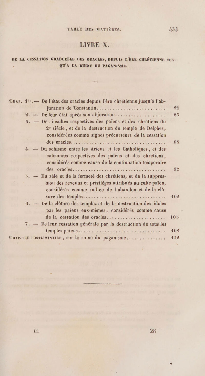 LIVRE X. DE LA CESSATION GRADUELLE DES ORACLES, DEPUIS L'ÈRE CHRÉTIENNE AUS- x QU'A LA RUINE DU PAGANISME. Cap, 4°,— De l’état des oracles depuis l'ère chrétienne jusqu’à l’ab- juration de Constanlin............ ne EAN LS 2. — De leur état après son abjuration..... ns ee se SEE 3. — Des insultes respectives des païens et des chrétiens du 2e siècle , et de la destruction du temple de Delphes, considérées comme signes précurseurs de la cessation desréracles. 125967. OL EEE A LEP SUR 4. — Du schisme entre les Ariens et les Catholiques, et des calomnies respectives des païens et des chrétiens, considérés comme cause de la continuation temporaire (OMR 00e ANNE SERRE RSS EURE ERA SRE 2 92 5. — Du zèle et de la fermeté des chrétiens, et de la suppres- sion des revenus et priviléges attribués au culte païen, considérés comme indice de l'abandon et de la clô- tareides temples: th. jact-ece He. 102 6. — De la clôture des temples et de la destruction des idoles par les païens eux-mêmes, considérés comme cause de la cessation des oracles........... É 105 7. — De leur cessation générale par la Far de tous les temples paiens....... D ct dt ae RORE -.. 108 CHAPITRE POSTLIMINAIRE , sur la ruine du paganisme.....,.......,. 112 e CO 2 CT l$ à Ir. 28